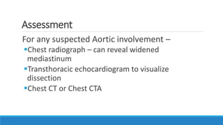 Assessment
For any suspected Aortic involvement –
Chest radiograph – can reveal widened
mediastinum
Transthoracic echocardiogram to visualize
dissection
Chest CT or Chest CTA
 