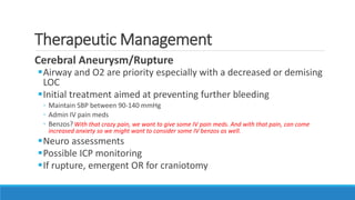 Therapeutic Management
Cerebral Aneurysm/Rupture
Airway and O2 are priority especially with a decreased or demising
LOC
Initial treatment aimed at preventing further bleeding
◦ Maintain SBP between 90-140 mmHg
◦ Admin IV pain meds
◦ Benzos?With that crazy pain, we want to give some IV pain meds. And with that pain, can come
increased anxiety so we might want to consider some IV benzos as well.
Neuro assessments
Possible ICP monitoring
If rupture, emergent OR for craniotomy
 