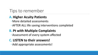 Tips to remember
A.Higher Acuity Patients
◦More detailed assessments
◦AFTER ALL life saving interventions completed
B. Pt with Multiple Complaints
◦Assessment of every system affected
C. LISTEN to their answers!
◦Add appropriate assessments!
 