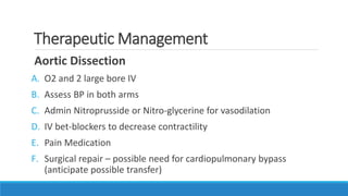 Therapeutic Management
Aortic Dissection
A. O2 and 2 large bore IV
B. Assess BP in both arms
C. Admin Nitroprusside or Nitro-glycerine for vasodilation
D. IV bet-blockers to decrease contractility
E. Pain Medication
F. Surgical repair – possible need for cardiopulmonary bypass
(anticipate possible transfer)
 