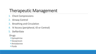 Therapeutic Management
1. Chest Compressions
2. Airway Control
3. Breathing and Circulation
4. IV Access (peripheral, IO or Central)
5. Defibrillate
Drugs
 Epinephrine
 Vasopressin
 Amiodarone
 Fluids
 