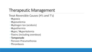 Therapeutic Management
Treat Reversible Causes (H’s and T’s)
◦ Hypoxia
◦ Hypovolemia
◦ Hydrogen Ion (acidosis)
◦ Hypothermia
◦ Hypo / Hyperkalemia
◦ Toxins (including overdose)
◦ Tamponade
◦ Tension Pneumothorax
◦ Thrombosis
 