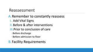 Reassessment
A.Remember to constantly reassess
I. Add Vital Signs
II.Before & after interventions
III.Prior to conclusion of care
◦ Before discharge
◦ Before admission to floor
B.Facility Requirements
 
