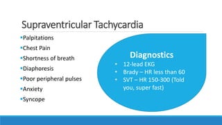 Supraventricular Tachycardia
Palpitations
Chest Pain
Shortness of breath
Diaphoresis
Poor peripheral pulses
Anxiety
Syncope
Diagnostics
• 12-lead EKG
• Brady – HR less than 60
• SVT – HR 150-300 (Told
you, super fast)
 