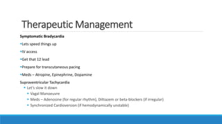 Therapeutic Management
Symptomatic Bradycardia
Lets speed things up
IV access
Get that 12 lead
Prepare for transcutaneous pacing
Meds – Atropine, Epinephrine, Dopamine
Supraventricular Tachycardia
 Let’s slow it down
 Vagal Manoeuvre
 Meds – Adenosine (for regular rhythm), Diltiazem or beta-blockers (if irregular)
 Synchronized Cardioversion (if hemodynamically unstable)
 