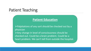 Patient Teaching
Patient Education
Palpitations of any sort should be checked out by a
physician
Any change in level of consciousness should be
checked out. Could be a brain problem. Could be a
heart problem. We can’t tell from outside the hospital.
 