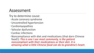 Assessment
Try to determine cause:
◦Acute coronary syndrome
◦Uncontrolled hypertension
◦Cardiomyopathies
◦Valvular dysfunction
◦Cardiac infections
◦Noncompliance with diet and medications (that darn Chinese
food!): This is one I see most commonly, is the patient
noncompliant with their medications or their diet. It is
amazing what a little Chinese food can do to grandma's heart.
 