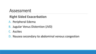 Assessment
Right Sided Exacerbation
A. Peripheral Edema
B. Jugular Venus Distention (JVD)
C. Ascites
D. Nausea secondary to abdominal venous congestion
 
