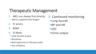 Therapeutic Management
1. ABCs are always first priority
◦ Admin supplemental Oxygen
2. IV access
3. BiPAP
4. IV Meds
Loop diuretic (Lasix)
Morphine
Nitro-glycerine or Nitroprusside
Ace Inhibitors
5. Continued monitoring
Lung Sounds
BP and HR
LOC
Urine output
 