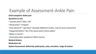 Example of Assessment-Ankle Pain
Chief complaint: Ankle pain
Questions to ask;
 Started when? ‘After I fell’
Doing what? “I tripped”
How (abuse?)? “I got dizzy”-Syncope-Additonal cardiac, resp, & neuro assessment
Happened before? No, if Yes-Social work? Home safety?
Better or worse?
Associated other symptoms? Other injuries
Medical History
Medication list
System Assessment: deformity, pedal pulse, color, sensation, range of motion
 