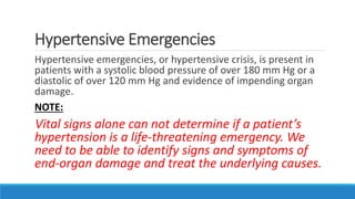 Hypertensive Emergencies
Hypertensive emergencies, or hypertensive crisis, is present in
patients with a systolic blood pressure of over 180 mm Hg or a
diastolic of over 120 mm Hg and evidence of impending organ
damage.
NOTE:
Vital signs alone can not determine if a patient’s
hypertension is a life-threatening emergency. We
need to be able to identify signs and symptoms of
end-organ damage and treat the underlying causes.
 