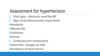 Assessment for hypertension
1. Vital signs…obviously need the BP
2. Signs of Cerebrovascular impairment
Headache
Altered LOC
Confusion
Seizure
3. Cardiovascular compromise
Chest Pain, changes on EKG
Symptoms of heart failure
 