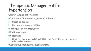 Therapeutic Management for
hypertension
Admin O2 and get IV access
Continuous BP monitoring (every 5 minutes)
1. Check both arms
2. May require an arterial line
Sublingual or IV nitroglycerin
IV nitroprusside
IV labetalol
1. Limit the decrease in BP to 20% in the first 24 hours to prevent
relative hypotension
Continuous monitoring, especially LOC
 