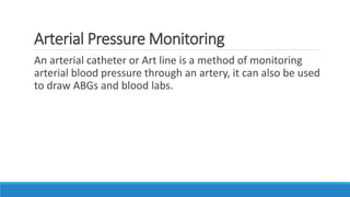 Arterial Pressure Monitoring
An arterial catheter or Art line is a method of monitoring
arterial blood pressure through an artery, it can also be used
to draw ABGs and blood labs.
 