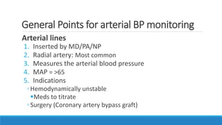 General Points for arterial BP monitoring
Arterial lines
1. Inserted by MD/PA/NP
2. Radial artery: Most common
3. Measures the arterial blood pressure
4. MAP = >65
5. Indications
◦Hemodynamically unstable
Meds to titrate
◦Surgery (Coronary artery bypass graft)
 