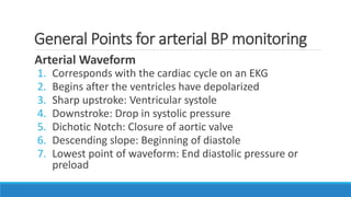 General Points for arterial BP monitoring
Arterial Waveform
1. Corresponds with the cardiac cycle on an EKG
2. Begins after the ventricles have depolarized
3. Sharp upstroke: Ventricular systole
4. Downstroke: Drop in systolic pressure
5. Dichotic Notch: Closure of aortic valve
6. Descending slope: Beginning of diastole
7. Lowest point of waveform: End diastolic pressure or
preload
 