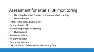 Assessment for arterial BP monitoring
1. Damping/Damped: Fluid or position can affect readings
2. Underdamped
Higher more peaked waveforms
Falsely elevated BP
Air in tubing/longer lose tubing
3. Overdamped
Smaller waveform
No dichotic notch
Falsely low pressures
Clots at the tip of the catheter obstructing flow
 