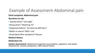 Example of Assessment-Abdominal pain
Chief complaint: Abdominal pain
Questions to ask;
 Started when? ‘last night’
Doing what? “Watching TV”
Happened before? Yes-Seen by MD then?
Better or worse? ‘After I eat’
Associated other symptoms? Nausea
Medical History
Medication list
System Assessment: abdominal inspection,auscultation, palpation, last bowel
movements, urinary compliants, LMP, Sexual history
 