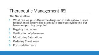 Therapeutic Management-RSI
The Nurses Role
1. What can we push-Draw the drugs-most states allow nurses
to push medications like Etomidate and succinylcholine but
frown on pushing propofol.
2. Bagging the patient
3. Verification of placement
4. Monitoring Saturations
5. Ordering Chest x-ray
6. Post-sedation care
 