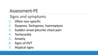 Assessment-PE
Signs and symptoms
1. Often non-specific
2. Dyspnea, Tachypnea, haemoptysis
3. Sudden onset pleuritic chest pain
4. Tachycardia
5. Anxiety
6. Signs of DVT
7. Atypical signs
 