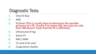 Diagnostic Tests
1. Chest X-Ray
2. ABG
3. D-Dimer (This is usually done to determine the possible
presence of a PE. Usually if its below 500, then you are safe.
Over 500 doesn't mean that the PE is definitive)
4. Ultrasound of leg
5. Spiral CT
6. MRI / MRA
7. !2-Lead (rule out)
8. Coagulation studies
 