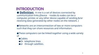 INTRODUCTION
● Definition: A n/w is a set of devices connected by
communication links.(Device nodes & nodes can be a
computer, printer, or any other device capable of sending &/or
receiving data generated by other nodes on the network. )
●Networks are an interconnection of two or more computers
such that they can share resources and information.
●These computers can be linked together using a wide variety
of
●Cables
●Or telephone lines
●or through satellites.
4
 