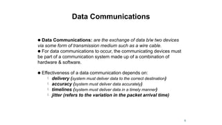 Data Communications
● Data Communications: are the exchange of data b/w two devices
via some form of transmission medium such as a wire cable.
● For data communications to occur, the communicating devices must
be part of a communication system made up of a combination of
hardware & software.
● Effectiveness of a data communication depends on:
 delivery (system must deliver data to the correct destination)
 accuracy (system must deliver data accurately)
 timelines (system must deliver data in a timely manner)
 jitter (refers to the variation in the packet arrival time)
6
 
