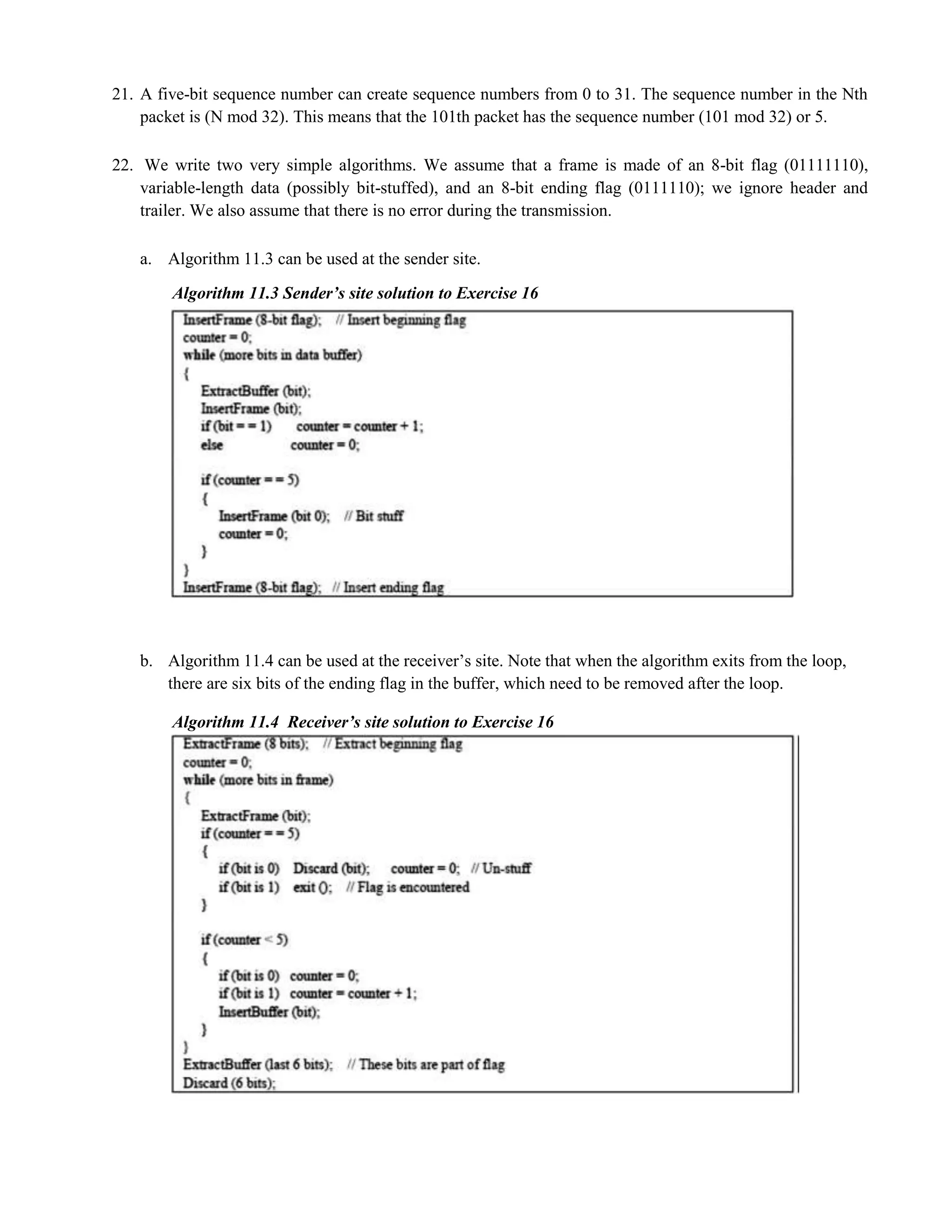 21. A five-bit sequence number can create sequence numbers from 0 to 31. The sequence number in the Nth 
packet is (N mod 32). This means that the 101th packet has the sequence number (101 mod 32) or 5. 
22. We write two very simple algorithms. We assume that a frame is made of an 8-bit flag (01111110), 
variable-length data (possibly bit-stuffed), and an 8-bit ending flag (0111110); we ignore header and 
trailer. We also assume that there is no error during the transmission. 
a. Algorithm 11.3 can be used at the sender site. 
Algorithm 11.3 Sender’s site solution to Exercise 16 
b. Algorithm 11.4 can be used at the receiver’s site. Note that when the algorithm exits from the loop, 
there are six bits of the ending flag in the buffer, which need to be removed after the loop. 
Algorithm 11.4 Receiver’s site solution to Exercise 16 
 