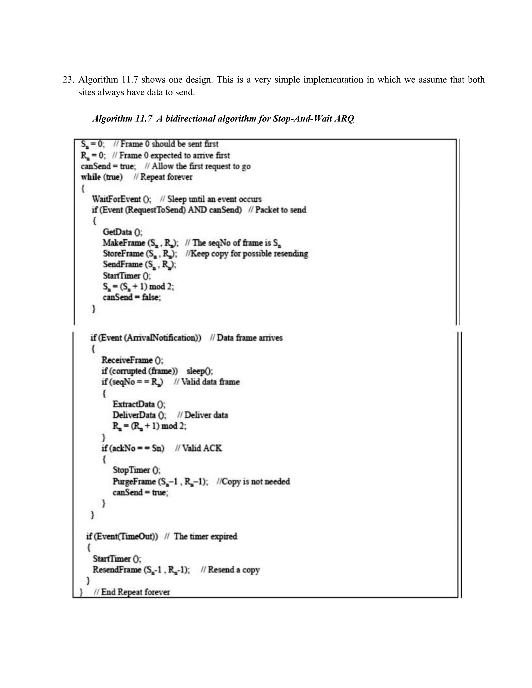 23. Algorithm 11.7 shows one design. This is a very simple implementation in which we assume that both 
sites always have data to send. 
Algorithm 11.7 A bidirectional algorithm for Stop-And-Wait ARQ 
 