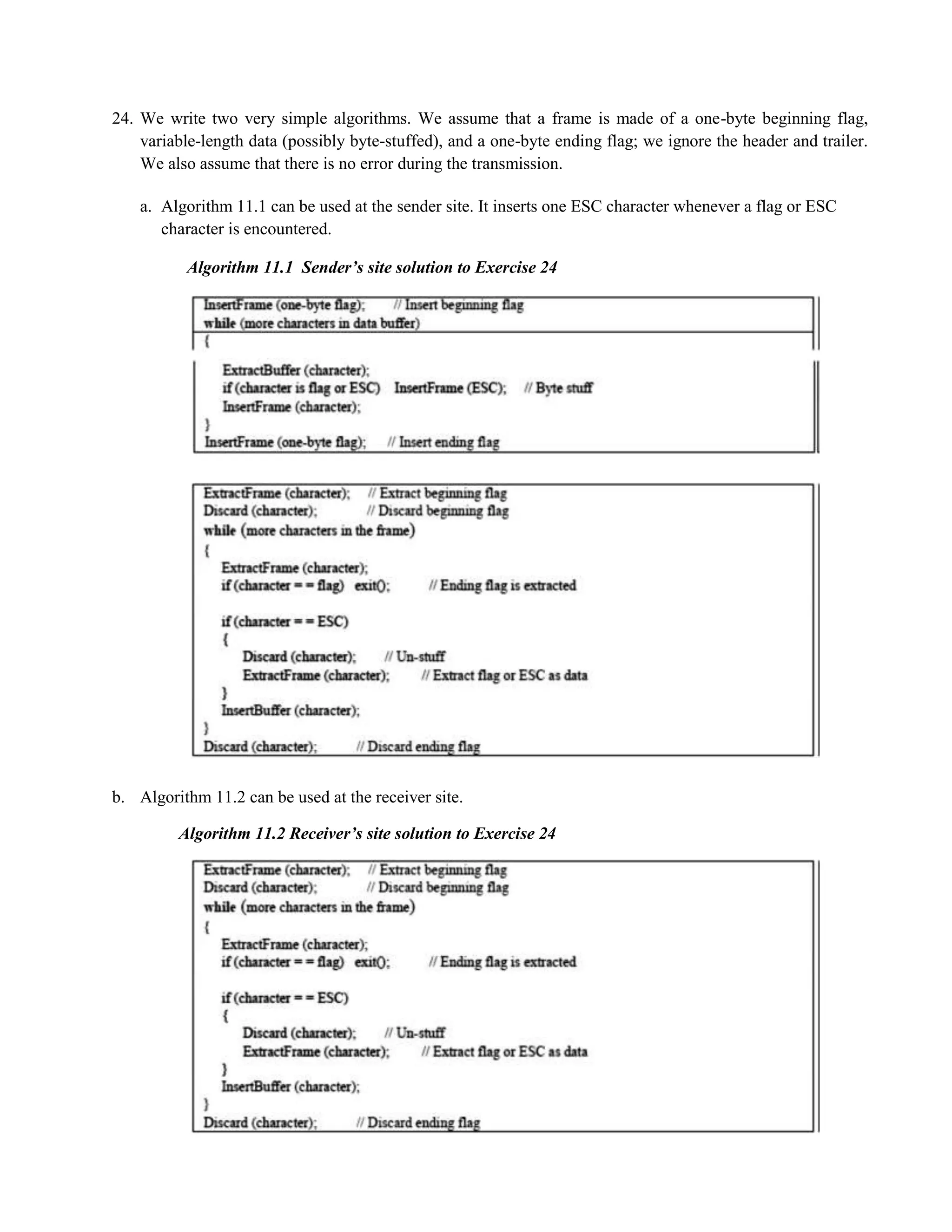 24. We write two very simple algorithms. We assume that a frame is made of a one-byte beginning flag, 
variable-length data (possibly byte-stuffed), and a one-byte ending flag; we ignore the header and trailer. 
We also assume that there is no error during the transmission. 
a. Algorithm 11.1 can be used at the sender site. It inserts one ESC character whenever a flag or ESC 
character is encountered. 
Algorithm 11.1 Sender’s site solution to Exercise 24 
b. Algorithm 11.2 can be used at the receiver site. 
Algorithm 11.2 Receiver’s site solution to Exercise 24 
 