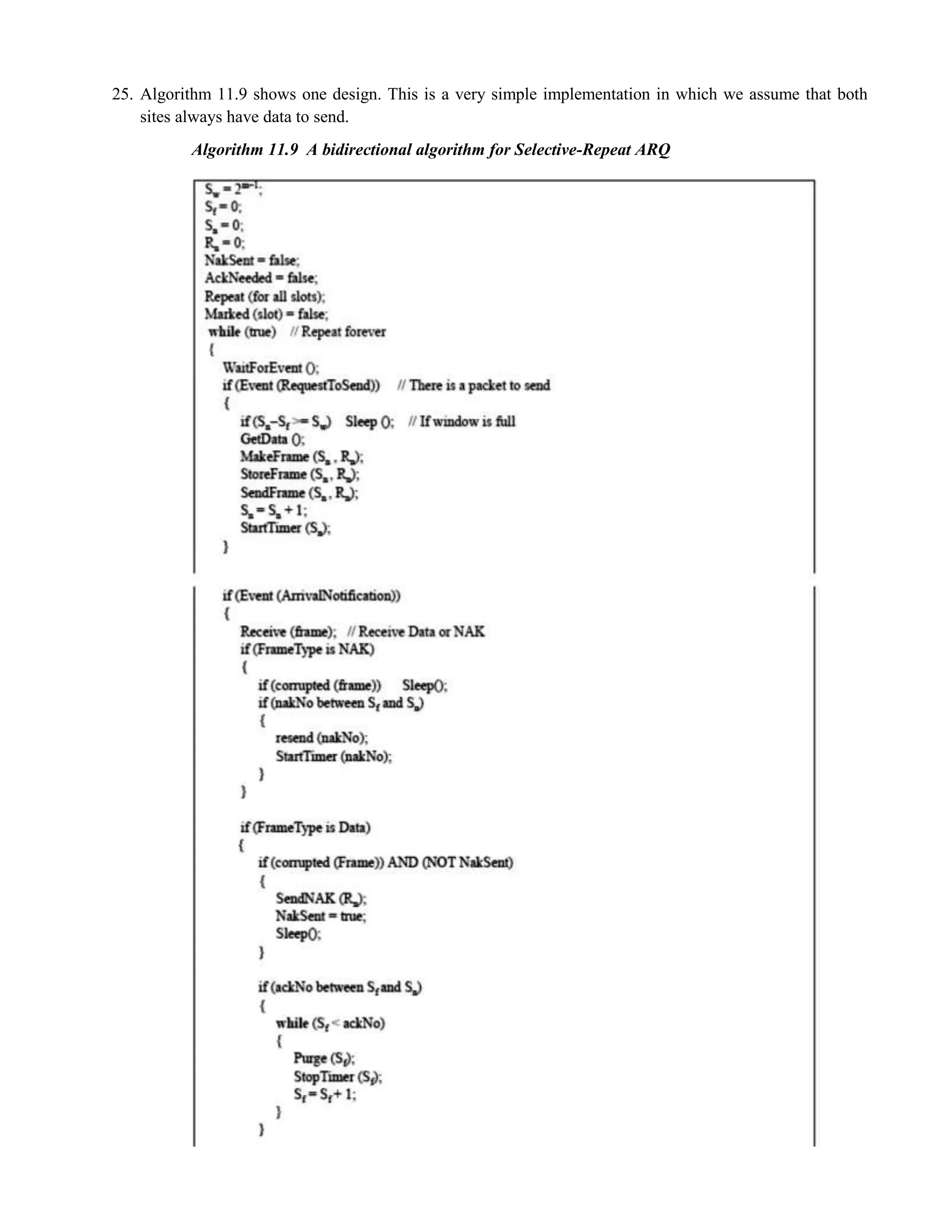 25. Algorithm 11.9 shows one design. This is a very simple implementation in which we assume that both 
sites always have data to send. 
Algorithm 11.9 A bidirectional algorithm for Selective-Repeat ARQ 
 