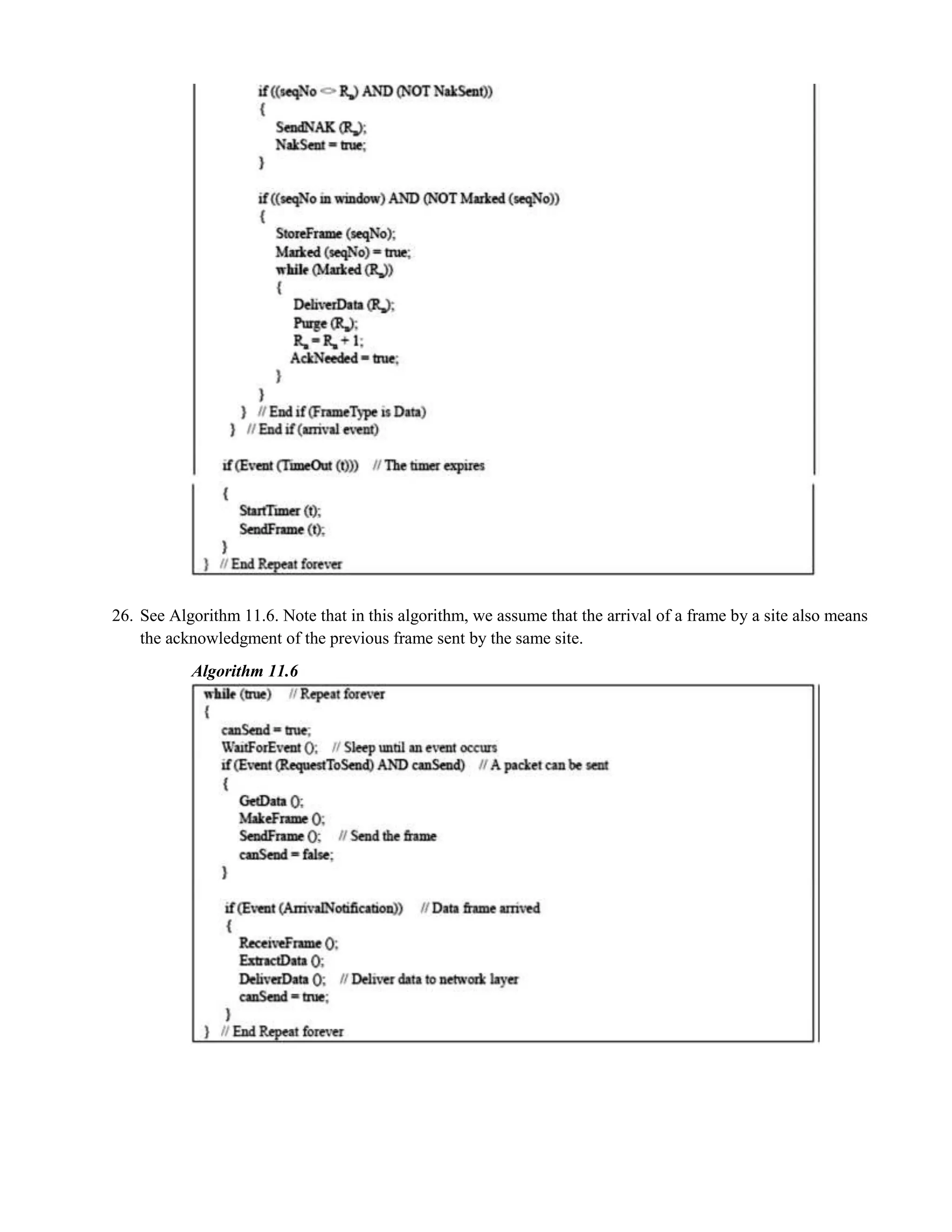 26. See Algorithm 11.6. Note that in this algorithm, we assume that the arrival of a frame by a site also means 
the acknowledgment of the previous frame sent by the same site. 
Algorithm 11.6 
 