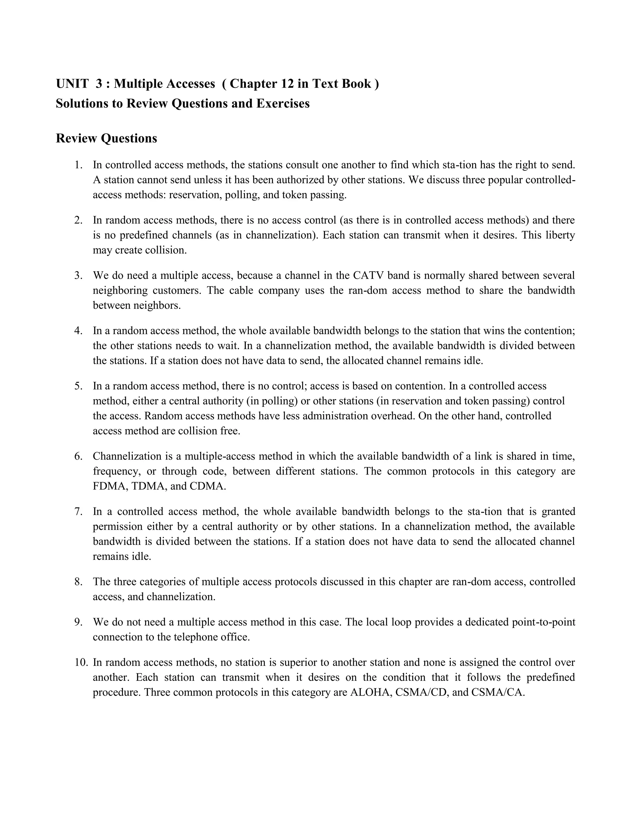 UNIT 3 : Multiple Accesses ( Chapter 12 in Text Book ) 
Solutions to Review Questions and Exercises 
Review Questions 
1. In controlled access methods, the stations consult one another to find which sta-tion has the right to send. 
A station cannot send unless it has been authorized by other stations. We discuss three popular controlled-access 
methods: reservation, polling, and token passing. 
2. In random access methods, there is no access control (as there is in controlled access methods) and there 
is no predefined channels (as in channelization). Each station can transmit when it desires. This liberty 
may create collision. 
3. We do need a multiple access, because a channel in the CATV band is normally shared between several 
neighboring customers. The cable company uses the ran-dom access method to share the bandwidth 
between neighbors. 
4. In a random access method, the whole available bandwidth belongs to the station that wins the contention; 
the other stations needs to wait. In a channelization method, the available bandwidth is divided between 
the stations. If a station does not have data to send, the allocated channel remains idle. 
5. In a random access method, there is no control; access is based on contention. In a controlled access 
method, either a central authority (in polling) or other stations (in reservation and token passing) control 
the access. Random access methods have less administration overhead. On the other hand, controlled 
access method are collision free. 
6. Channelization is a multiple-access method in which the available bandwidth of a link is shared in time, 
frequency, or through code, between different stations. The common protocols in this category are 
FDMA, TDMA, and CDMA. 
7. In a controlled access method, the whole available bandwidth belongs to the sta-tion that is granted 
permission either by a central authority or by other stations. In a channelization method, the available 
bandwidth is divided between the stations. If a station does not have data to send the allocated channel 
remains idle. 
8. The three categories of multiple access protocols discussed in this chapter are ran-dom access, controlled 
access, and channelization. 
9. We do not need a multiple access method in this case. The local loop provides a dedicated point-to-point 
connection to the telephone office. 
10. In random access methods, no station is superior to another station and none is assigned the control over 
another. Each station can transmit when it desires on the condition that it follows the predefined 
procedure. Three common protocols in this category are ALOHA, CSMA/CD, and CSMA/CA. 
 