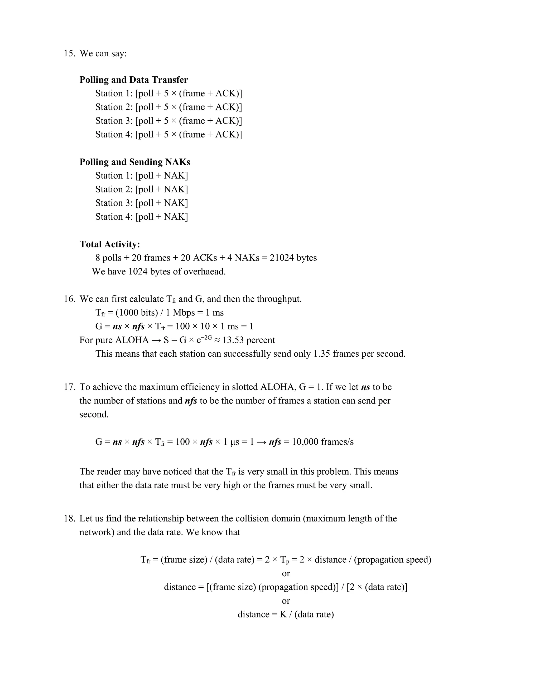 15. We can say: 
Polling and Data Transfer 
Station 1: [poll + 5 × (frame + ACK)] 
Station 2: [poll + 5 × (frame + ACK)] 
Station 3: [poll + 5 × (frame + ACK)] 
Station 4: [poll + 5 × (frame + ACK)] 
Polling and Sending NAKs 
Station 1: [poll + NAK] 
Station 2: [poll + NAK] 
Station 3: [poll + NAK] 
Station 4: [poll + NAK] 
Total Activity: 
8 polls + 20 frames + 20 ACKs + 4 NAKs = 21024 bytes 
We have 1024 bytes of overhaead. 
16. We can first calculate Tfr and G, and then the throughput. 
Tfr = (1000 bits) / 1 Mbps = 1 ms 
G = ns × nfs × Tfr = 100 × 10 × 1 ms = 1 
For pure ALOHA → S = G × e−2G ≈ 13.53 percent 
This means that each station can successfully send only 1.35 frames per second. 
17. To achieve the maximum efficiency in slotted ALOHA, G = 1. If we let ns to be 
the number of stations and nfs to be the number of frames a station can send per 
second. 
G = ns × nfs × Tfr = 100 × nfs × 1 μs = 1 → nfs = 10,000 frames/s 
The reader may have noticed that the Tfr is very small in this problem. This means 
that either the data rate must be very high or the frames must be very small. 
18. Let us find the relationship between the collision domain (maximum length of the 
network) and the data rate. We know that 
Tfr = (frame size) / (data rate) = 2 × Tp = 2 × distance / (propagation speed) 
or 
distance = [(frame size) (propagation speed)] / [2 × (data rate)] 
or 
distance = K / (data rate) 
 