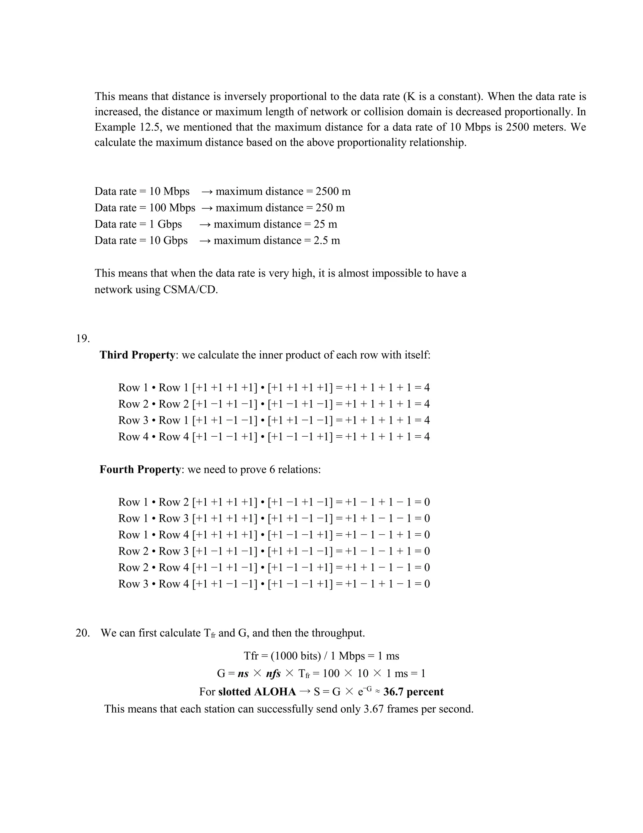This means that distance is inversely proportional to the data rate (K is a constant). When the data rate is 
increased, the distance or maximum length of network or collision domain is decreased proportionally. In 
Example 12.5, we mentioned that the maximum distance for a data rate of 10 Mbps is 2500 meters. We 
calculate the maximum distance based on the above proportionality relationship. 
Data rate = 10 Mbps → maximum distance = 2500 m 
Data rate = 100 Mbps → maximum distance = 250 m 
Data rate = 1 Gbps → maximum distance = 25 m 
Data rate = 10 Gbps → maximum distance = 2.5 m 
This means that when the data rate is very high, it is almost impossible to have a 
network using CSMA/CD. 
19. 
Third Property: we calculate the inner product of each row with itself: 
Row 1 • Row 1 [+1 +1 +1 +1] • [+1 +1 +1 +1] = +1 + 1 + 1 + 1 = 4 
Row 2 • Row 2 [+1 −1 +1 −1] • [+1 −1 +1 −1] = +1 + 1 + 1 + 1 = 4 
Row 3 • Row 1 [+1 +1 −1 −1] • [+1 +1 −1 −1] = +1 + 1 + 1 + 1 = 4 
Row 4 • Row 4 [+1 −1 −1 +1] • [+1 −1 −1 +1] = +1 + 1 + 1 + 1 = 4 
Fourth Property: we need to prove 6 relations: 
Row 1 • Row 2 [+1 +1 +1 +1] • [+1 −1 +1 −1] = +1 − 1 + 1 − 1 = 0 
Row 1 • Row 3 [+1 +1 +1 +1] • [+1 +1 −1 −1] = +1 + 1 − 1 − 1 = 0 
Row 1 • Row 4 [+1 +1 +1 +1] • [+1 −1 −1 +1] = +1 − 1 − 1 + 1 = 0 
Row 2 • Row 3 [+1 −1 +1 −1] • [+1 +1 −1 −1] = +1 − 1 − 1 + 1 = 0 
Row 2 • Row 4 [+1 −1 +1 −1] • [+1 −1 −1 +1] = +1 + 1 − 1 − 1 = 0 
Row 3 • Row 4 [+1 +1 −1 −1] • [+1 −1 −1 +1] = +1 − 1 + 1 − 1 = 0 
20. We can first calculate Tfr and G, and then the throughput. 
Tfr = (1000 bits) / 1 Mbps = 1 ms 
G = ns × nfs × Tfr = 100 × 10 × 1 ms = 1 
For slotted ALOHA → S = G × e−G ≈ 36.7 percent 
This means that each station can successfully send only 3.67 frames per second. 
 