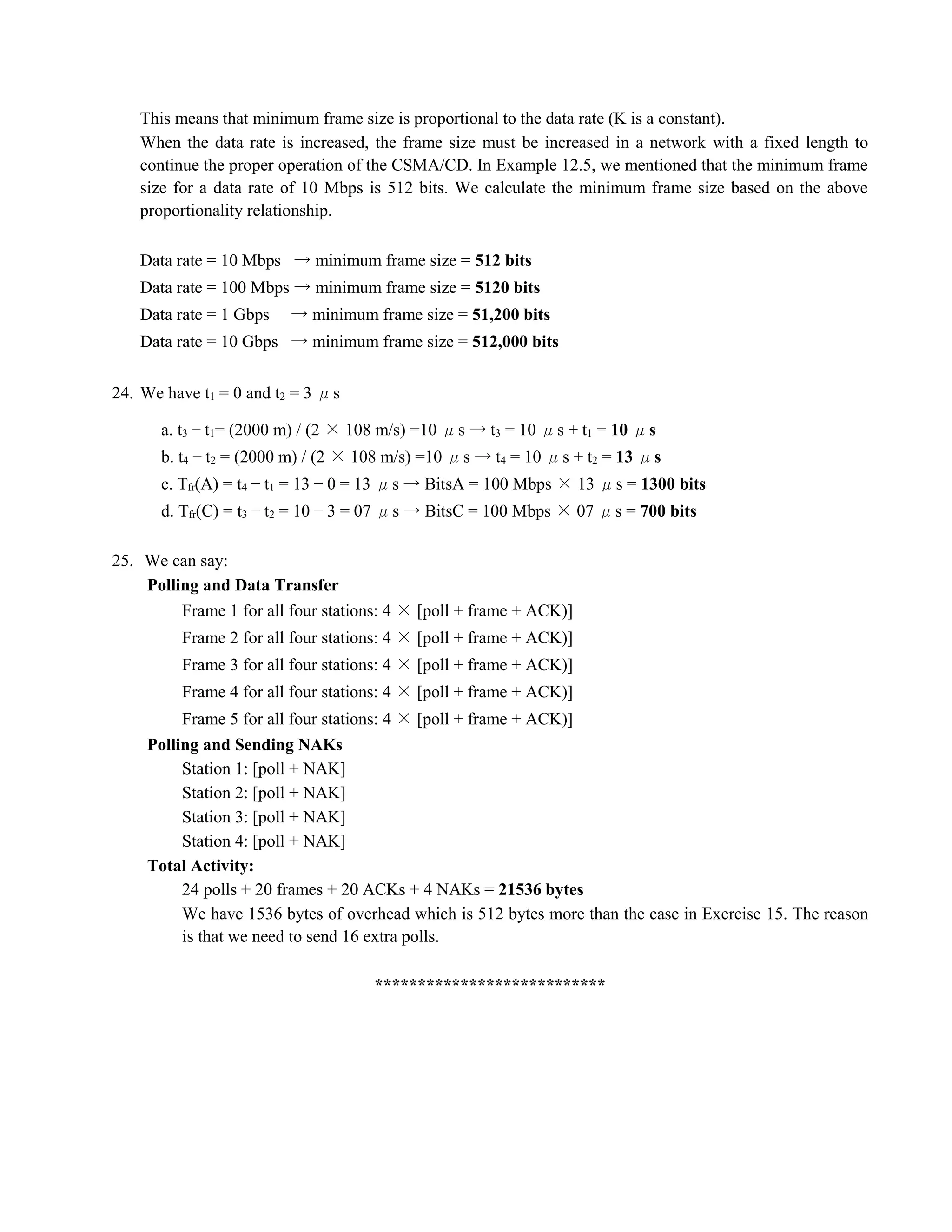 This means that minimum frame size is proportional to the data rate (K is a constant). 
When the data rate is increased, the frame size must be increased in a network with a fixed length to 
continue the proper operation of the CSMA/CD. In Example 12.5, we mentioned that the minimum frame 
size for a data rate of 10 Mbps is 512 bits. We calculate the minimum frame size based on the above 
proportionality relationship. 
Data rate = 10 Mbps → minimum frame size = 512 bits 
Data rate = 100 Mbps → minimum frame size = 5120 bits 
Data rate = 1 Gbps → minimum frame size = 51,200 bits 
Data rate = 10 Gbps → minimum frame size = 512,000 bits 
24. We have t1 = 0 and t2 = 3 μs 
a. t3 − t1= (2000 m) / (2 × 108 m/s) =10 μs → t3 = 10 μs + t1 = 10 μs 
b. t4 − t2 = (2000 m) / (2 × 108 m/s) =10 μs → t4 = 10 μs + t2 = 13 μs 
c. Tfr(A) = t4 − t1 = 13 − 0 = 13 μs → BitsA = 100 Mbps × 13 μs = 1300 bits 
d. Tfr(C) = t3 − t2 = 10 − 3 = 07 μs → BitsC = 100 Mbps × 07 μs = 700 bits 
25. We can say: 
Polling and Data Transfer 
Frame 1 for all four stations: 4 × [poll + frame + ACK)] 
Frame 2 for all four stations: 4 × [poll + frame + ACK)] 
Frame 3 for all four stations: 4 × [poll + frame + ACK)] 
Frame 4 for all four stations: 4 × [poll + frame + ACK)] 
Frame 5 for all four stations: 4 × [poll + frame + ACK)] 
Polling and Sending NAKs 
Station 1: [poll + NAK] 
Station 2: [poll + NAK] 
Station 3: [poll + NAK] 
Station 4: [poll + NAK] 
Total Activity: 
24 polls + 20 frames + 20 ACKs + 4 NAKs = 21536 bytes 
We have 1536 bytes of overhead which is 512 bytes more than the case in Exercise 15. The reason 
is that we need to send 16 extra polls. 
*************************** 
 
