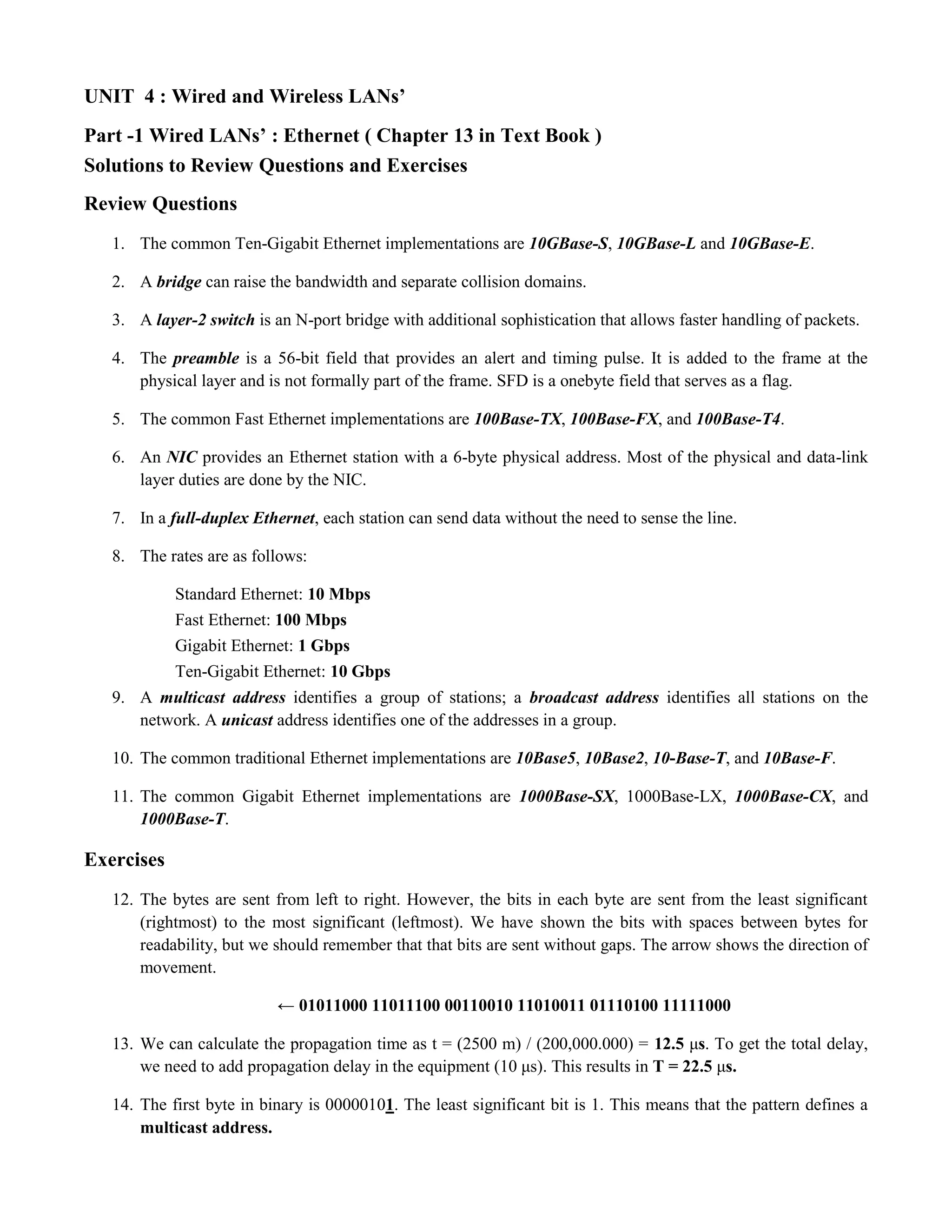 UNIT 4 : Wired and Wireless LANs’ 
Part -1 Wired LANs’ : Ethernet ( Chapter 13 in Text Book ) 
Solutions to Review Questions and Exercises 
Review Questions 
1. The common Ten-Gigabit Ethernet implementations are 10GBase-S, 10GBase-L and 10GBase-E. 
2. A bridge can raise the bandwidth and separate collision domains. 
3. A layer-2 switch is an N-port bridge with additional sophistication that allows faster handling of packets. 
4. The preamble is a 56-bit field that provides an alert and timing pulse. It is added to the frame at the 
physical layer and is not formally part of the frame. SFD is a onebyte field that serves as a flag. 
5. The common Fast Ethernet implementations are 100Base-TX, 100Base-FX, and 100Base-T4. 
6. An NIC provides an Ethernet station with a 6-byte physical address. Most of the physical and data-link 
layer duties are done by the NIC. 
7. In a full-duplex Ethernet, each station can send data without the need to sense the line. 
8. The rates are as follows: 
Standard Ethernet: 10 Mbps 
Fast Ethernet: 100 Mbps 
Gigabit Ethernet: 1 Gbps 
Ten-Gigabit Ethernet: 10 Gbps 
9. A multicast address identifies a group of stations; a broadcast address identifies all stations on the 
network. A unicast address identifies one of the addresses in a group. 
10. The common traditional Ethernet implementations are 10Base5, 10Base2, 10-Base-T, and 10Base-F. 
11. The common Gigabit Ethernet implementations are 1000Base-SX, 1000Base-LX, 1000Base-CX, and 
1000Base-T. 
Exercises 
12. The bytes are sent from left to right. However, the bits in each byte are sent from the least significant 
(rightmost) to the most significant (leftmost). We have shown the bits with spaces between bytes for 
readability, but we should remember that that bits are sent without gaps. The arrow shows the direction of 
movement. 
← 01011000 11011100 00110010 11010011 01110100 11111000 
13. We can calculate the propagation time as t = (2500 m) / (200,000.000) = 12.5 μs. To get the total delay, 
we need to add propagation delay in the equipment (10 μs). This results in T = 22.5 μs. 
14. The first byte in binary is 00000101. The least significant bit is 1. This means that the pattern defines a 
multicast address. 
 