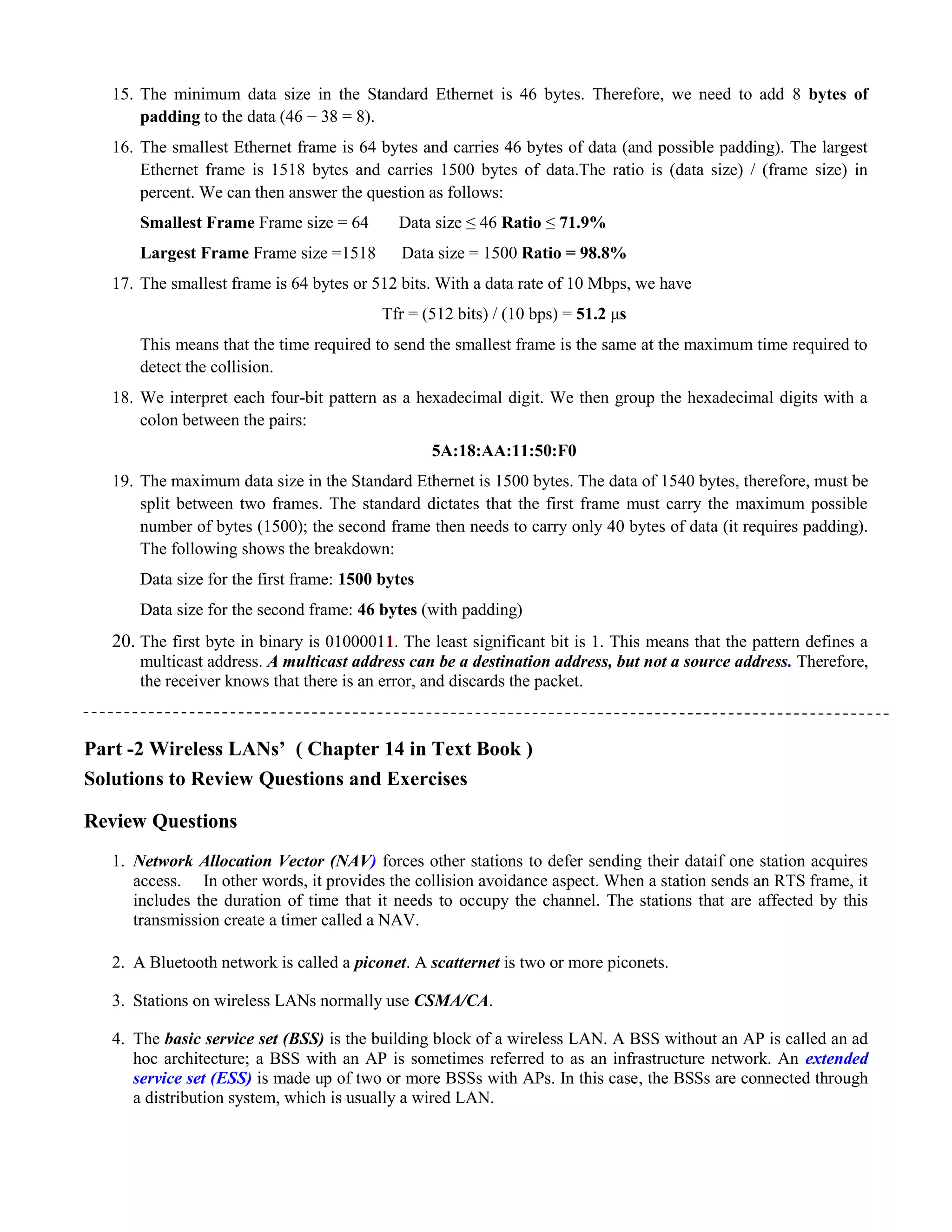 15. The minimum data size in the Standard Ethernet is 46 bytes. Therefore, we need to add 8 bytes of 
padding to the data (46 − 38 = 8). 
16. The smallest Ethernet frame is 64 bytes and carries 46 bytes of data (and possible padding). The largest 
Ethernet frame is 1518 bytes and carries 1500 bytes of data.The ratio is (data size) / (frame size) in 
percent. We can then answer the question as follows: 
Smallest Frame Frame size = 64 Data size ≤ 46 Ratio ≤ 71.9% 
Largest Frame Frame size =1518 Data size = 1500 Ratio = 98.8% 
17. The smallest frame is 64 bytes or 512 bits. With a data rate of 10 Mbps, we have 
Tfr = (512 bits) / (10 bps) = 51.2 μs 
This means that the time required to send the smallest frame is the same at the maximum time required to 
detect the collision. 
18. We interpret each four-bit pattern as a hexadecimal digit. We then group the hexadecimal digits with a 
colon between the pairs: 
5A:18:AA:11:50:F0 
19. The maximum data size in the Standard Ethernet is 1500 bytes. The data of 1540 bytes, therefore, must be 
split between two frames. The standard dictates that the first frame must carry the maximum possible 
number of bytes (1500); the second frame then needs to carry only 40 bytes of data (it requires padding). 
The following shows the breakdown: 
Data size for the first frame: 1500 bytes 
Data size for the second frame: 46 bytes (with padding) 
20. The first byte in binary is 01000011. The least significant bit is 1. This means that the pattern defines a 
multicast address. A multicast address can be a destination address, but not a source address. Therefore, 
the receiver knows that there is an error, and discards the packet. 
Part -2 Wireless LANs’ ( Chapter 14 in Text Book ) 
Solutions to Review Questions and Exercises 
Review Questions 
1. Network Allocation Vector (NAV) forces other stations to defer sending their dataif one station acquires 
access. In other words, it provides the collision avoidance aspect. When a station sends an RTS frame, it 
includes the duration of time that it needs to occupy the channel. The stations that are affected by this 
transmission create a timer called a NAV. 
2. A Bluetooth network is called a piconet. A scatternet is two or more piconets. 
3. Stations on wireless LANs normally use CSMA/CA. 
4. The basic service set (BSS) is the building block of a wireless LAN. A BSS without an AP is called an ad 
hoc architecture; a BSS with an AP is sometimes referred to as an infrastructure network. An extended 
service set (ESS) is made up of two or more BSSs with APs. In this case, the BSSs are connected through 
a distribution system, which is usually a wired LAN. 
 
