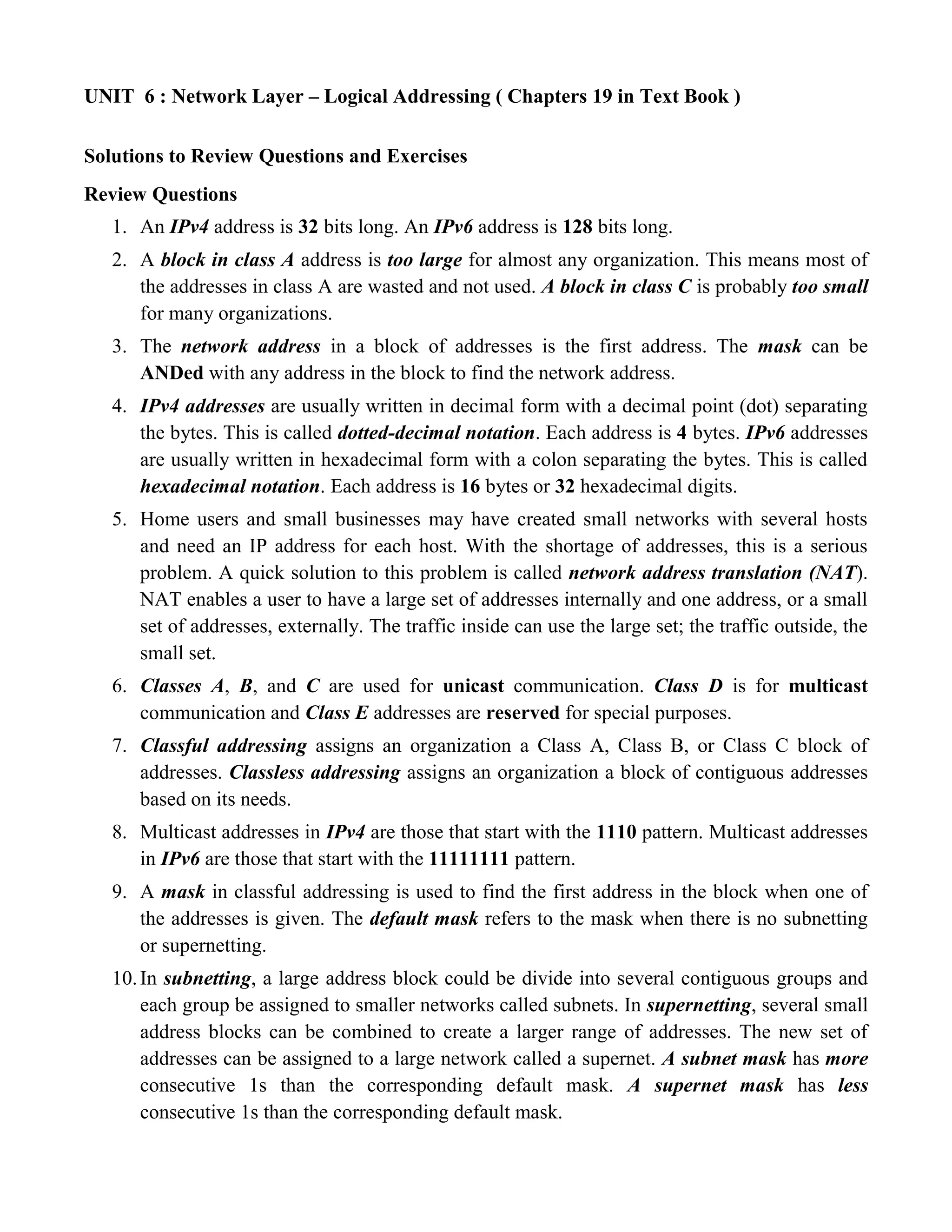 UNIT 6 : Network Layer – Logical Addressing ( Chapters 19 in Text Book ) 
Solutions to Review Questions and Exercises 
Review Questions 
1. An IPv4 address is 32 bits long. An IPv6 address is 128 bits long. 
2. A block in class A address is too large for almost any organization. This means most of 
the addresses in class A are wasted and not used. A block in class C is probably too small 
for many organizations. 
3. The network address in a block of addresses is the first address. The mask can be 
ANDed with any address in the block to find the network address. 
4. IPv4 addresses are usually written in decimal form with a decimal point (dot) separating 
the bytes. This is called dotted-decimal notation. Each address is 4 bytes. IPv6 addresses 
are usually written in hexadecimal form with a colon separating the bytes. This is called 
hexadecimal notation. Each address is 16 bytes or 32 hexadecimal digits. 
5. Home users and small businesses may have created small networks with several hosts 
and need an IP address for each host. With the shortage of addresses, this is a serious 
problem. A quick solution to this problem is called network address translation (NAT). 
NAT enables a user to have a large set of addresses internally and one address, or a small 
set of addresses, externally. The traffic inside can use the large set; the traffic outside, the 
small set. 
6. Classes A, B, and C are used for unicast communication. Class D is for multicast 
communication and Class E addresses are reserved for special purposes. 
7. Classful addressing assigns an organization a Class A, Class B, or Class C block of 
addresses. Classless addressing assigns an organization a block of contiguous addresses 
based on its needs. 
8. Multicast addresses in IPv4 are those that start with the 1110 pattern. Multicast addresses 
in IPv6 are those that start with the 11111111 pattern. 
9. A mask in classful addressing is used to find the first address in the block when one of 
the addresses is given. The default mask refers to the mask when there is no subnetting 
or supernetting. 
10. In subnetting, a large address block could be divide into several contiguous groups and 
each group be assigned to smaller networks called subnets. In supernetting, several small 
address blocks can be combined to create a larger range of addresses. The new set of 
addresses can be assigned to a large network called a supernet. A subnet mask has more 
consecutive 1s than the corresponding default mask. A supernet mask has less 
consecutive 1s than the corresponding default mask. 
 