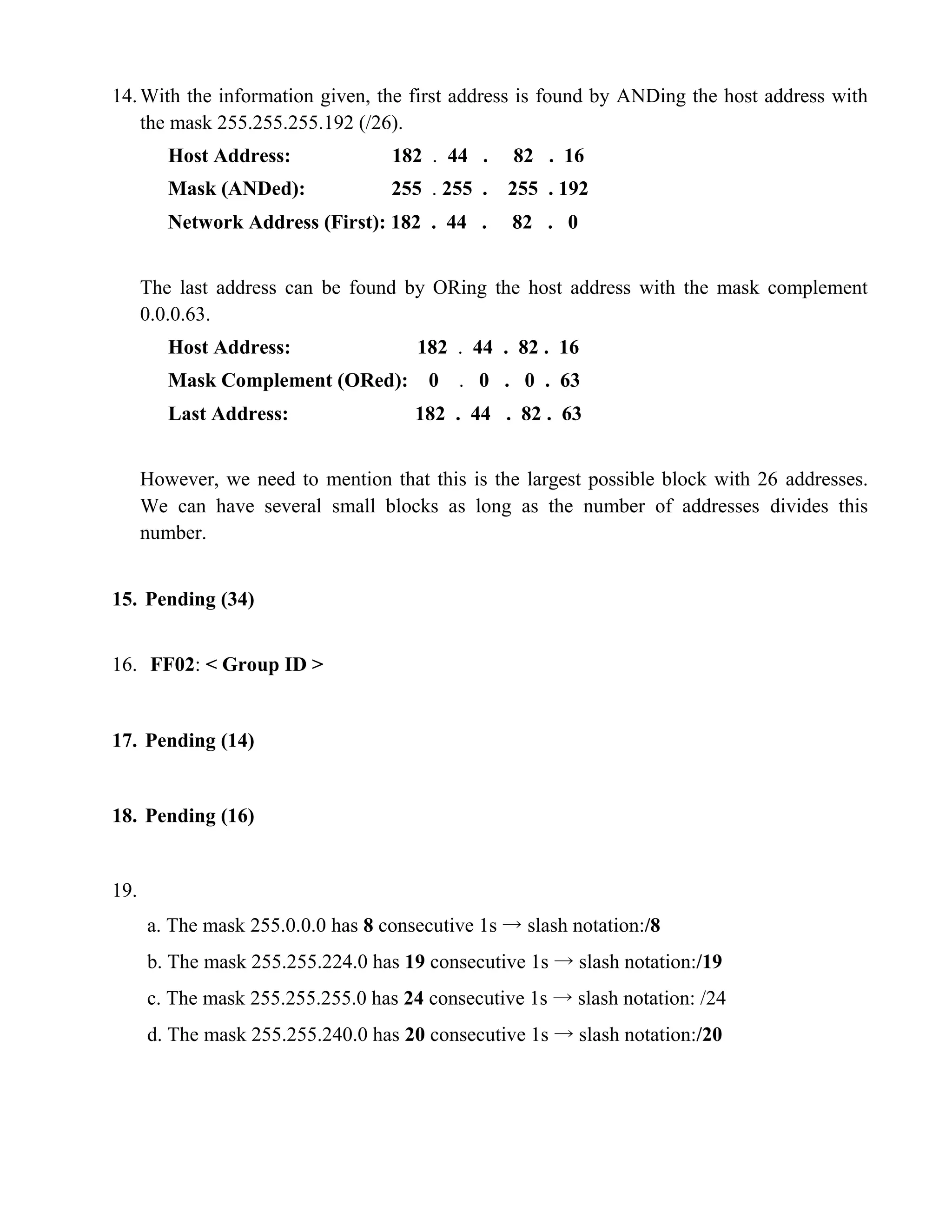 14. With the information given, the first address is found by ANDing the host address with 
the mask 255.255.255.192 (/26). 
Host Address: 182 . 44 . 82 . 16 
Mask (ANDed): 255 . 255 . 255 . 192 
Network Address (First): 182 . 44 . 82 . 0 
The last address can be found by ORing the host address with the mask complement 
0.0.0.63. 
Host Address: 182 . 44 . 82 . 16 
Mask Complement (ORed): 0 . 0 . 0 . 63 
Last Address: 182 . 44 . 82 . 63 
However, we need to mention that this is the largest possible block with 26 addresses. 
We can have several small blocks as long as the number of addresses divides this 
number. 
15. Pending (34) 
16. FF02: < Group ID > 
17. Pending (14) 
18. Pending (16) 
19. 
a. The mask 255.0.0.0 has 8 consecutive 1s → slash notation:/8 
b. The mask 255.255.224.0 has 19 consecutive 1s → slash notation:/19 
c. The mask 255.255.255.0 has 24 consecutive 1s → slash notation: /24 
d. The mask 255.255.240.0 has 20 consecutive 1s → slash notation:/20 
 
