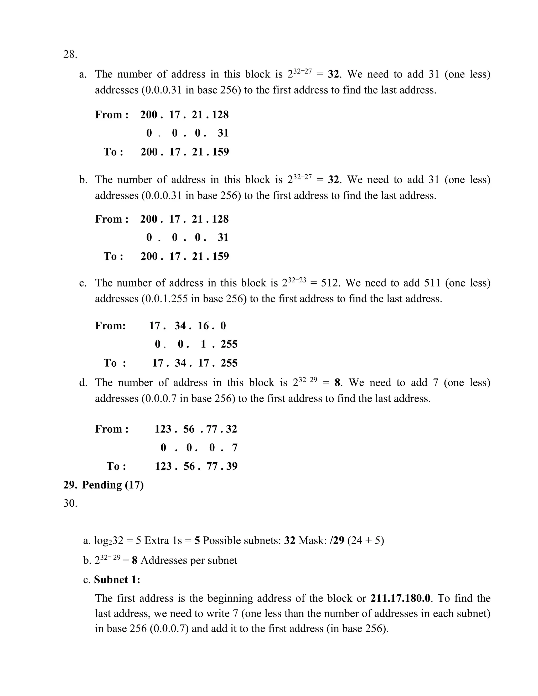 28. 
a. The number of address in this block is 232−27 = 32. We need to add 31 (one less) 
addresses (0.0.0.31 in base 256) to the first address to find the last address. 
From : 200 . 17 . 21 . 128 
0 . 0 . 0 . 31 
To : 200 . 17 . 21 . 159 
b. The number of address in this block is 232−27 = 32. We need to add 31 (one less) 
addresses (0.0.0.31 in base 256) to the first address to find the last address. 
From : 200 . 17 . 21 . 128 
0 . 0 . 0 . 31 
To : 200 . 17 . 21 . 159 
c. The number of address in this block is 232−23 = 512. We need to add 511 (one less) 
addresses (0.0.1.255 in base 256) to the first address to find the last address. 
From: 17 . 34 . 16 . 0 
0 . 0 . 1 . 255 
To : 17 . 34 . 17 . 255 
d. The number of address in this block is 232−29 = 8. We need to add 7 (one less) 
addresses (0.0.0.7 in base 256) to the first address to find the last address. 
From : 123 . 56 . 77 . 32 
0 . 0 . 0 . 7 
To : 123 . 56 . 77 . 39 
29. Pending (17) 
30. 
a. log232 = 5 Extra 1s = 5 Possible subnets: 32 Mask: /29 (24 + 5) 
b. 232− 29 = 8 Addresses per subnet 
c. Subnet 1: 
The first address is the beginning address of the block or 211.17.180.0. To find the 
last address, we need to write 7 (one less than the number of addresses in each subnet) 
in base 256 (0.0.0.7) and add it to the first address (in base 256). 
 
