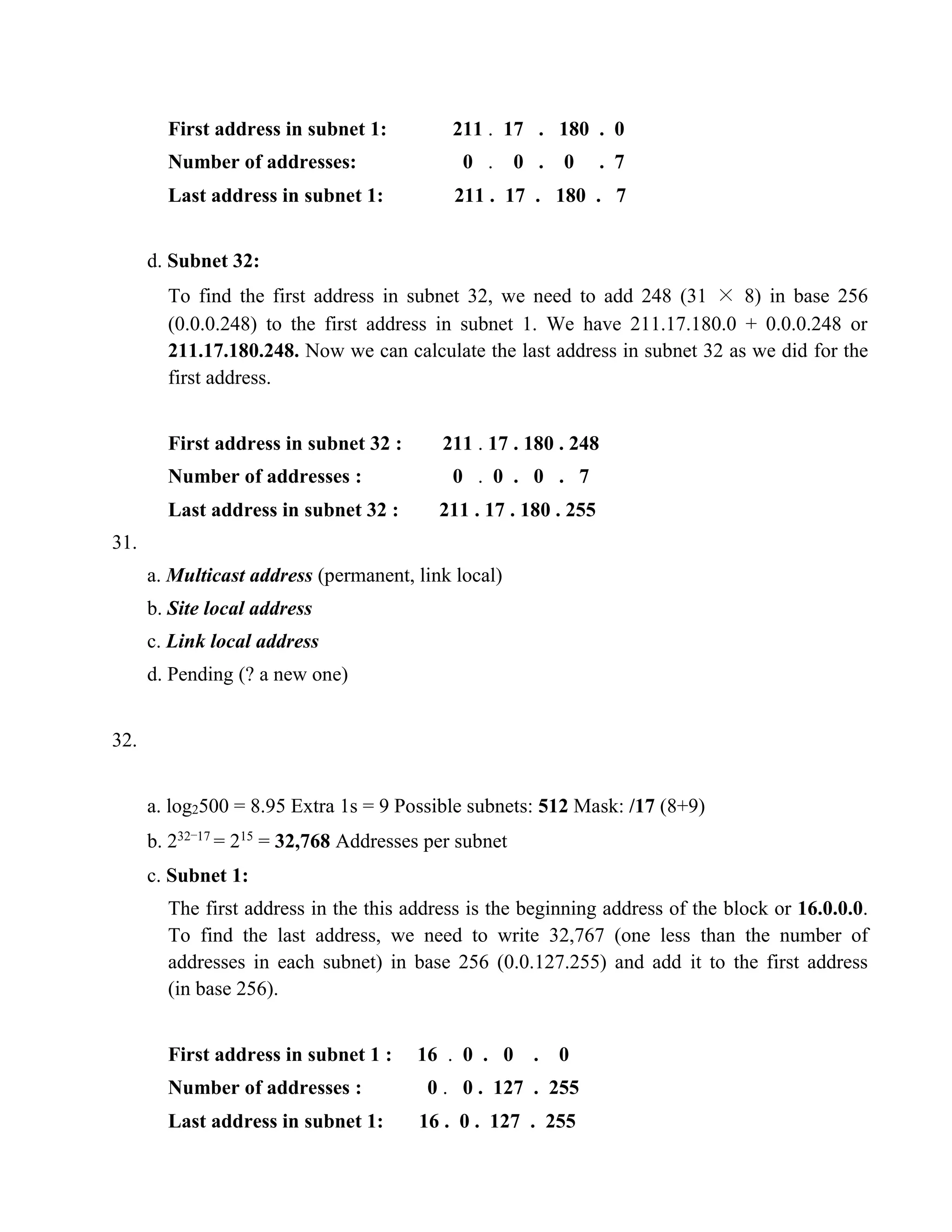 First address in subnet 1: 211 . 17 . 180 . 0 
Number of addresses: 0 . 0 . 0 . 7 
Last address in subnet 1: 211 . 17 . 180 . 7 
d. Subnet 32: 
To find the first address in subnet 32, we need to add 248 (31 × 8) in base 256 
(0.0.0.248) to the first address in subnet 1. We have 211.17.180.0 + 0.0.0.248 or 
211.17.180.248. Now we can calculate the last address in subnet 32 as we did for the 
first address. 
First address in subnet 32 : 211 . 17 . 180 . 248 
Number of addresses : 0 . 0 . 0 . 7 
Last address in subnet 32 : 211 . 17 . 180 . 255 
31. 
a. Multicast address (permanent, link local) 
b. Site local address 
c. Link local address 
d. Pending (? a new one) 
32. 
a. log2500 = 8.95 Extra 1s = 9 Possible subnets: 512 Mask: /17 (8+9) 
b. 232−17 = 215 = 32,768 Addresses per subnet 
c. Subnet 1: 
The first address in the this address is the beginning address of the block or 16.0.0.0. 
To find the last address, we need to write 32,767 (one less than the number of 
addresses in each subnet) in base 256 (0.0.127.255) and add it to the first address 
(in base 256). 
First address in subnet 1 : 16 . 0 . 0 . 0 
Number of addresses : 0 . 0 . 127 . 255 
Last address in subnet 1: 16 . 0 . 127 . 255 
 