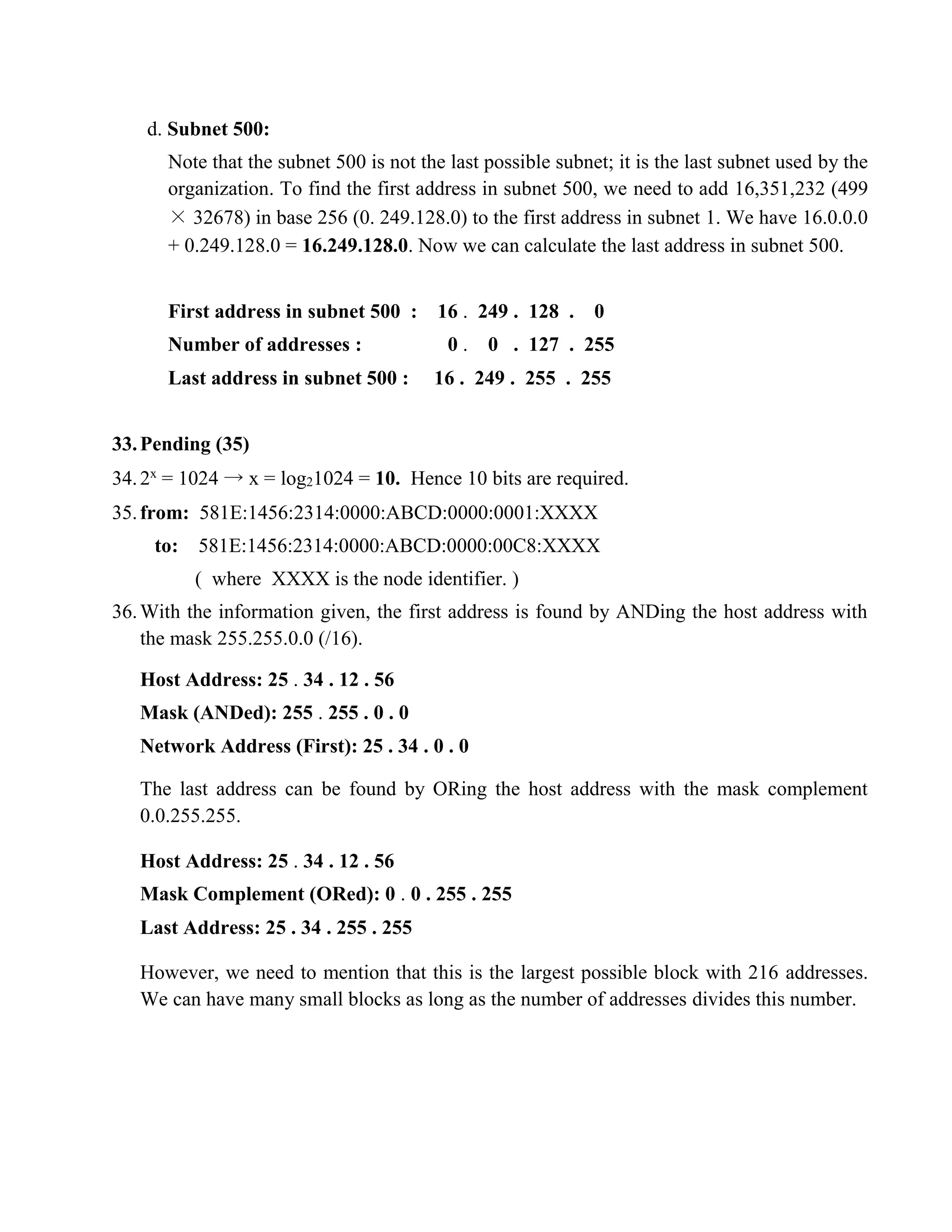 d. Subnet 500: 
Note that the subnet 500 is not the last possible subnet; it is the last subnet used by the 
organization. To find the first address in subnet 500, we need to add 16,351,232 (499 
× 32678) in base 256 (0. 249.128.0) to the first address in subnet 1. We have 16.0.0.0 
+ 0.249.128.0 = 16.249.128.0. Now we can calculate the last address in subnet 500. 
First address in subnet 500 : 16 . 249 . 128 . 0 
Number of addresses : 0 . 0 . 127 . 255 
Last address in subnet 500 : 16 . 249 . 255 . 255 
33. Pending (35) 
34. 2x = 1024 → x = log21024 = 10. Hence 10 bits are required. 
35. from: 581E:1456:2314:0000:ABCD:0000:0001:XXXX 
to: 581E:1456:2314:0000:ABCD:0000:00C8:XXXX 
( where XXXX is the node identifier. ) 
36. With the information given, the first address is found by ANDing the host address with 
the mask 255.255.0.0 (/16). 
Host Address: 25 . 34 . 12 . 56 
Mask (ANDed): 255 . 255 . 0 . 0 
Network Address (First): 25 . 34 . 0 . 0 
The last address can be found by ORing the host address with the mask complement 
0.0.255.255. 
Host Address: 25 . 34 . 12 . 56 
Mask Complement (ORed): 0 . 0 . 255 . 255 
Last Address: 25 . 34 . 255 . 255 
However, we need to mention that this is the largest possible block with 216 addresses. 
We can have many small blocks as long as the number of addresses divides this number. 
 