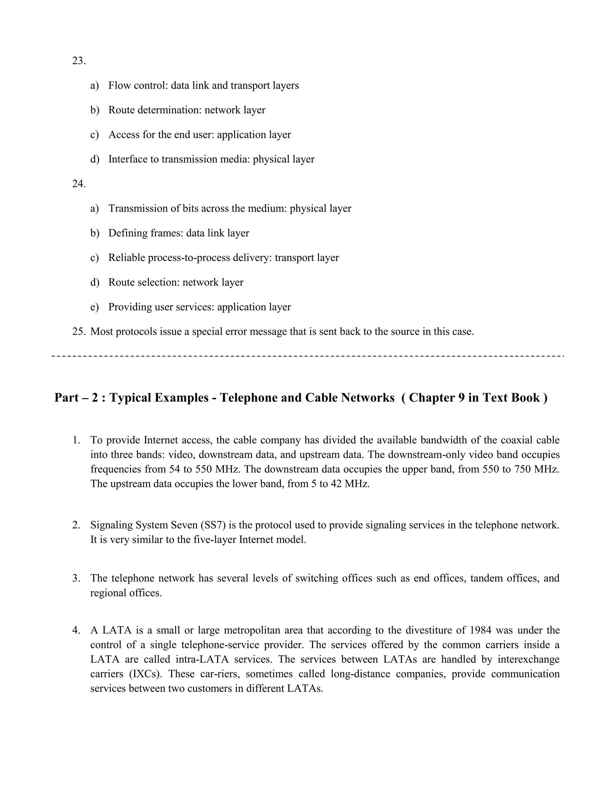 23. 
a) Flow control: data link and transport layers 
b) Route determination: network layer 
c) Access for the end user: application layer 
d) Interface to transmission media: physical layer 
24. 
a) Transmission of bits across the medium: physical layer 
b) Defining frames: data link layer 
c) Reliable process-to-process delivery: transport layer 
d) Route selection: network layer 
e) Providing user services: application layer 
25. Most protocols issue a special error message that is sent back to the source in this case. 
Part – 2 : Typical Examples - Telephone and Cable Networks ( Chapter 9 in Text Book ) 
1. To provide Internet access, the cable company has divided the available bandwidth of the coaxial cable 
into three bands: video, downstream data, and upstream data. The downstream-only video band occupies 
frequencies from 54 to 550 MHz. The downstream data occupies the upper band, from 550 to 750 MHz. 
The upstream data occupies the lower band, from 5 to 42 MHz. 
2. Signaling System Seven (SS7) is the protocol used to provide signaling services in the telephone network. 
It is very similar to the five-layer Internet model. 
3. The telephone network has several levels of switching offices such as end offices, tandem offices, and 
regional offices. 
4. A LATA is a small or large metropolitan area that according to the divestiture of 1984 was under the 
control of a single telephone-service provider. The services offered by the common carriers inside a 
LATA are called intra-LATA services. The services between LATAs are handled by interexchange 
carriers (IXCs). These car-riers, sometimes called long-distance companies, provide communication 
services between two customers in different LATAs. 
 