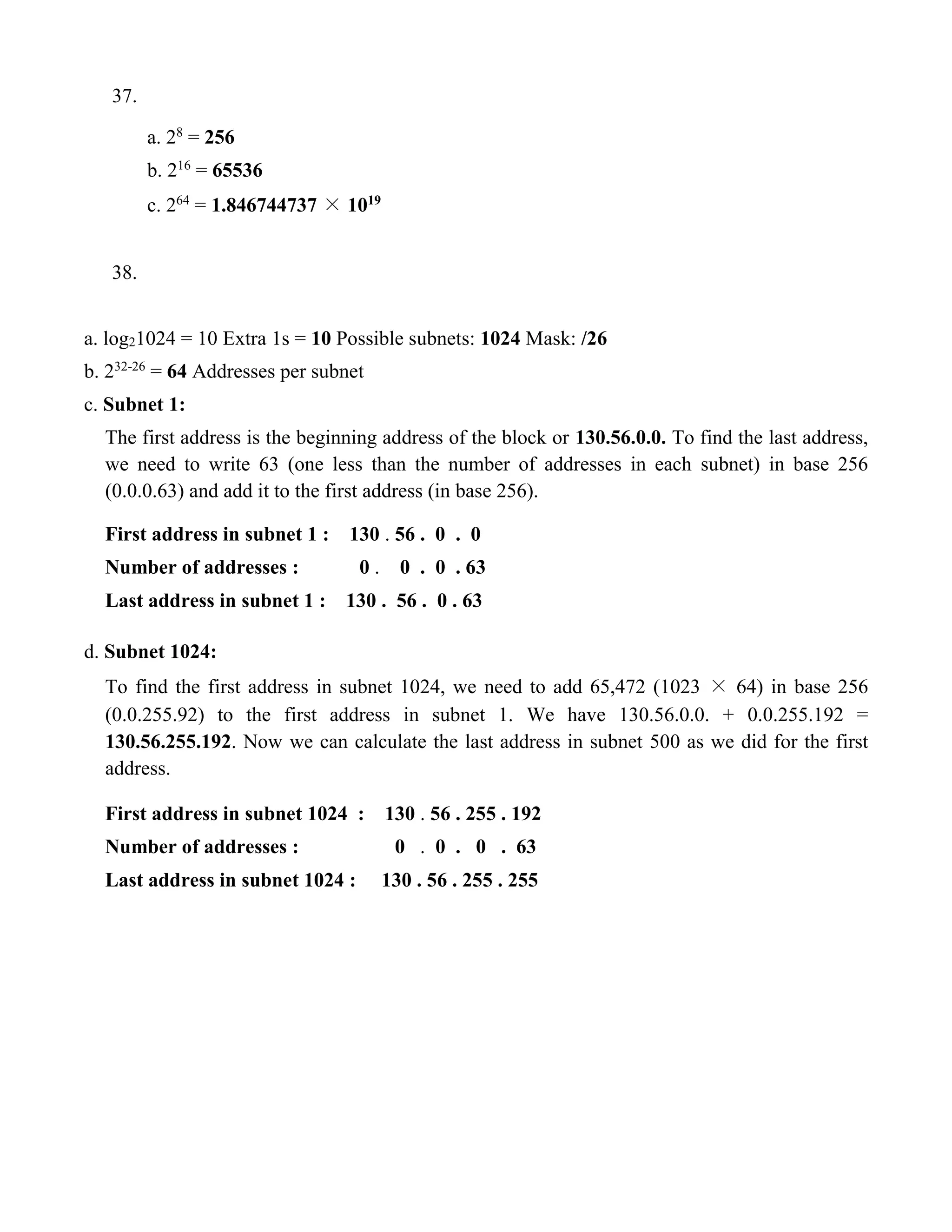 37. 
a. 28 = 256 
b. 216 = 65536 
c. 264 = 1.846744737 × 1019 
38. 
a. log21024 = 10 Extra 1s = 10 Possible subnets: 1024 Mask: /26 
b. 232-26 = 64 Addresses per subnet 
c. Subnet 1: 
The first address is the beginning address of the block or 130.56.0.0. To find the last address, 
we need to write 63 (one less than the number of addresses in each subnet) in base 256 
(0.0.0.63) and add it to the first address (in base 256). 
First address in subnet 1 : 130 . 56 . 0 . 0 
Number of addresses : 0 . 0 . 0 . 63 
Last address in subnet 1 : 130 . 56 . 0 . 63 
d. Subnet 1024: 
To find the first address in subnet 1024, we need to add 65,472 (1023 × 64) in base 256 
(0.0.255.92) to the first address in subnet 1. We have 130.56.0.0. + 0.0.255.192 = 
130.56.255.192. Now we can calculate the last address in subnet 500 as we did for the first 
address. 
First address in subnet 1024 : 130 . 56 . 255 . 192 
Number of addresses : 0 . 0 . 0 . 63 
Last address in subnet 1024 : 130 . 56 . 255 . 255 
 