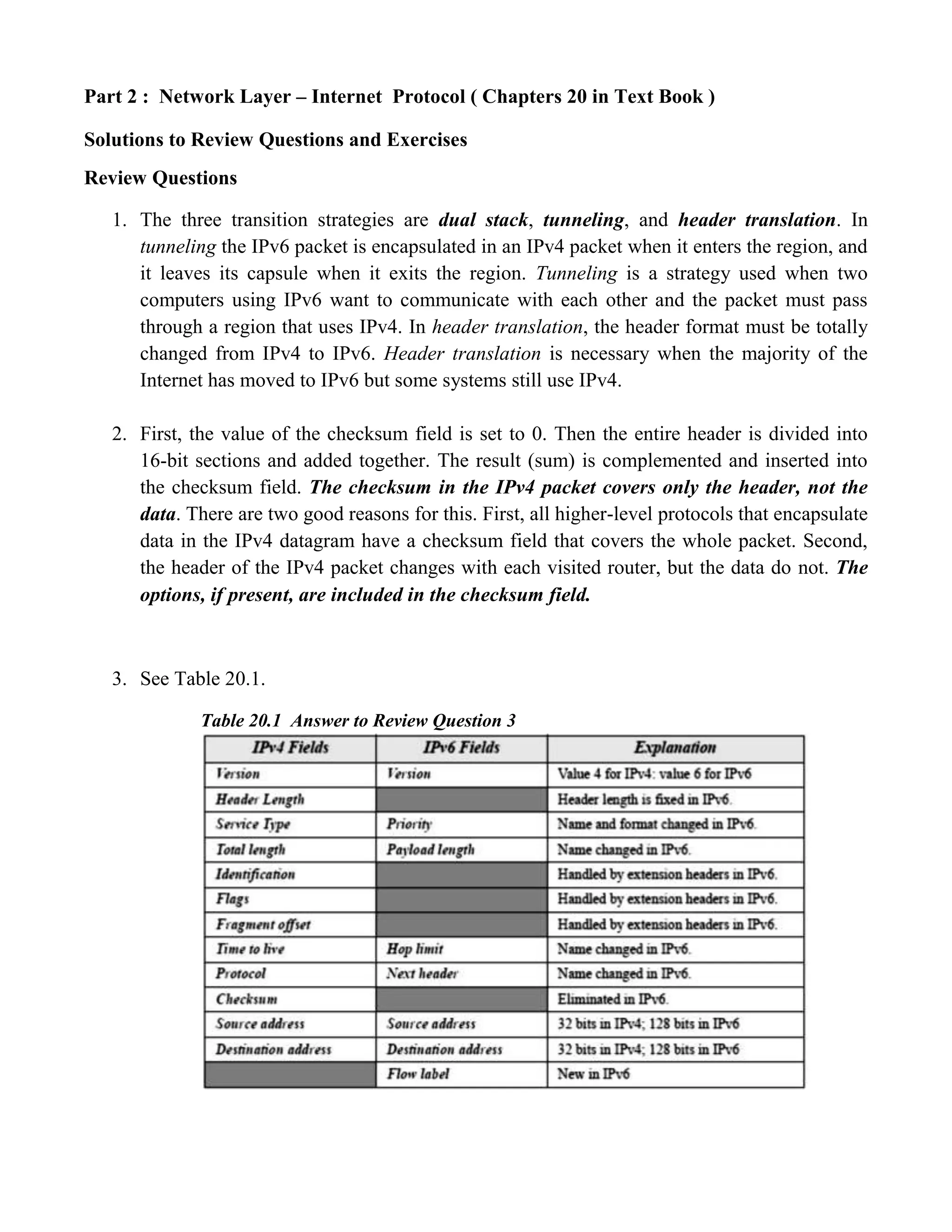 Part 2 : Network Layer – Internet Protocol ( Chapters 20 in Text Book ) 
Solutions to Review Questions and Exercises 
Review Questions 
1. The three transition strategies are dual stack, tunneling, and header translation. In 
tunneling the IPv6 packet is encapsulated in an IPv4 packet when it enters the region, and 
it leaves its capsule when it exits the region. Tunneling is a strategy used when two 
computers using IPv6 want to communicate with each other and the packet must pass 
through a region that uses IPv4. In header translation, the header format must be totally 
changed from IPv4 to IPv6. Header translation is necessary when the majority of the 
Internet has moved to IPv6 but some systems still use IPv4. 
2. First, the value of the checksum field is set to 0. Then the entire header is divided into 
16-bit sections and added together. The result (sum) is complemented and inserted into 
the checksum field. The checksum in the IPv4 packet covers only the header, not the 
data. There are two good reasons for this. First, all higher-level protocols that encapsulate 
data in the IPv4 datagram have a checksum field that covers the whole packet. Second, 
the header of the IPv4 packet changes with each visited router, but the data do not. The 
options, if present, are included in the checksum field. 
3. See Table 20.1. 
Table 20.1 Answer to Review Question 3 
 