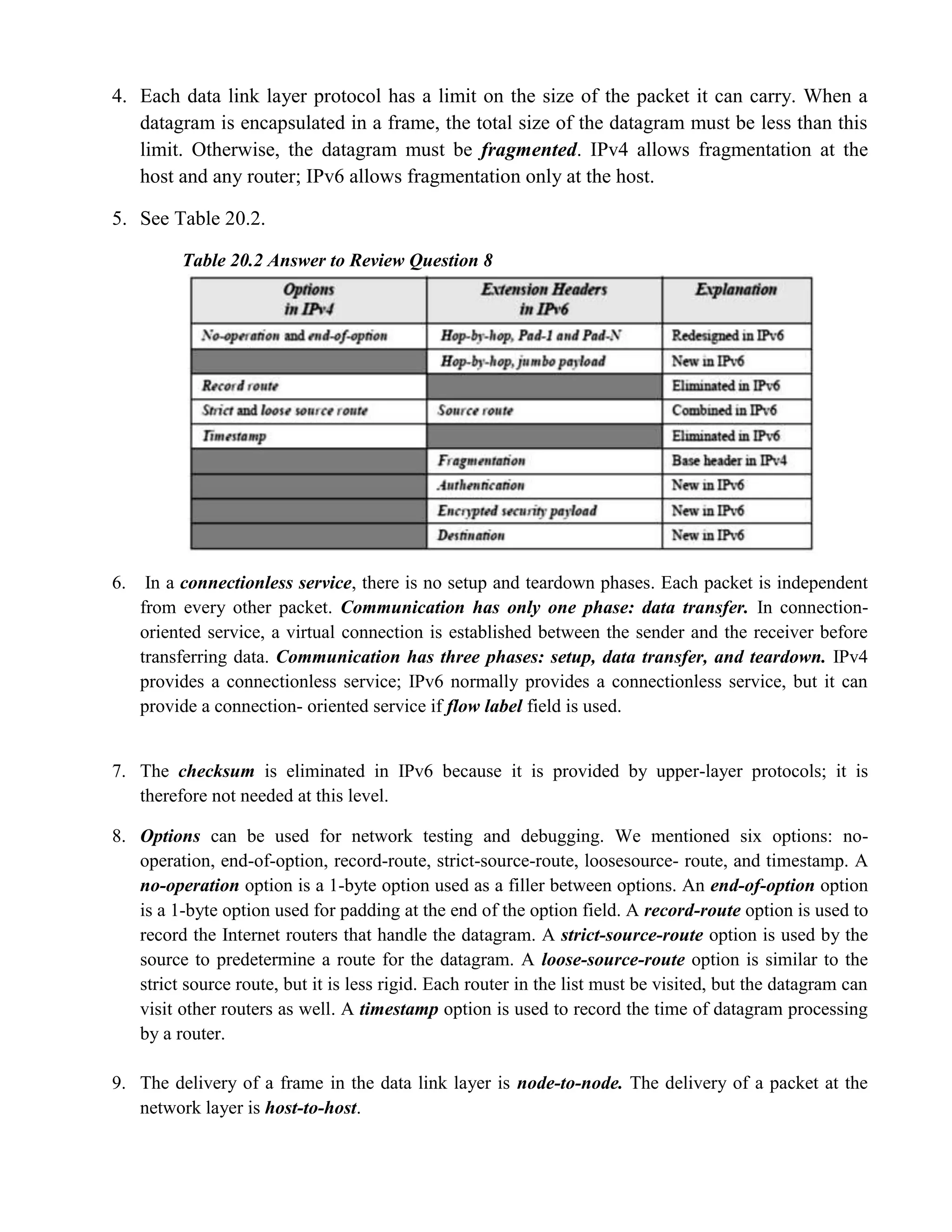4. Each data link layer protocol has a limit on the size of the packet it can carry. When a 
datagram is encapsulated in a frame, the total size of the datagram must be less than this 
limit. Otherwise, the datagram must be fragmented. IPv4 allows fragmentation at the 
host and any router; IPv6 allows fragmentation only at the host. 
5. See Table 20.2. 
Table 20.2 Answer to Review Question 8 
6. In a connectionless service, there is no setup and teardown phases. Each packet is independent 
from every other packet. Communication has only one phase: data transfer. In connection-oriented 
service, a virtual connection is established between the sender and the receiver before 
transferring data. Communication has three phases: setup, data transfer, and teardown. IPv4 
provides a connectionless service; IPv6 normally provides a connectionless service, but it can 
provide a connection- oriented service if flow label field is used. 
7. The checksum is eliminated in IPv6 because it is provided by upper-layer protocols; it is 
therefore not needed at this level. 
8. Options can be used for network testing and debugging. We mentioned six options: no-operation, 
end-of-option, record-route, strict-source-route, loosesource- route, and timestamp. A 
no-operation option is a 1-byte option used as a filler between options. An end-of-option option 
is a 1-byte option used for padding at the end of the option field. A record-route option is used to 
record the Internet routers that handle the datagram. A strict-source-route option is used by the 
source to predetermine a route for the datagram. A loose-source-route option is similar to the 
strict source route, but it is less rigid. Each router in the list must be visited, but the datagram can 
visit other routers as well. A timestamp option is used to record the time of datagram processing 
by a router. 
9. The delivery of a frame in the data link layer is node-to-node. The delivery of a packet at the 
network layer is host-to-host. 
 