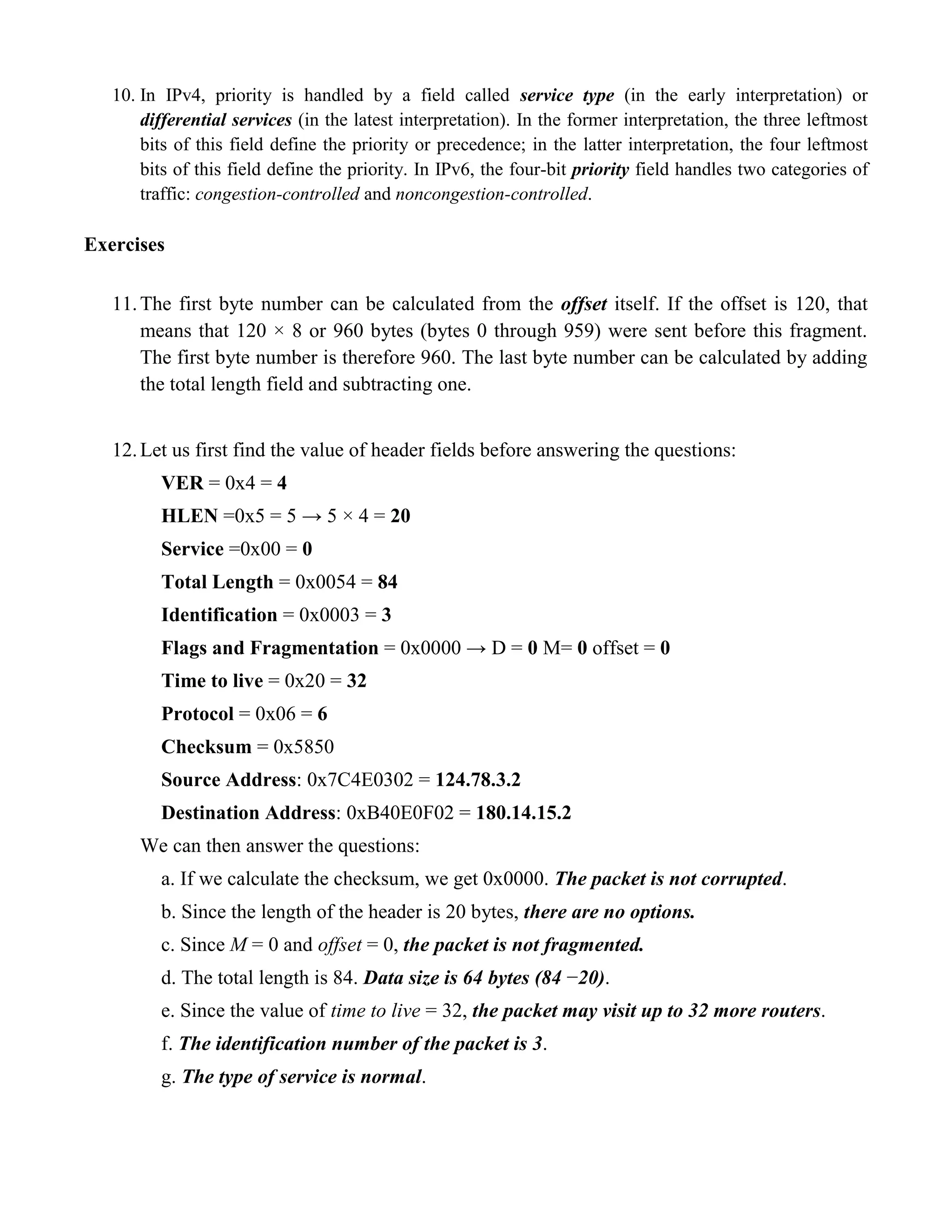 10. In IPv4, priority is handled by a field called service type (in the early interpretation) or 
differential services (in the latest interpretation). In the former interpretation, the three leftmost 
bits of this field define the priority or precedence; in the latter interpretation, the four leftmost 
bits of this field define the priority. In IPv6, the four-bit priority field handles two categories of 
traffic: congestion-controlled and noncongestion-controlled. 
Exercises 
11. The first byte number can be calculated from the offset itself. If the offset is 120, that 
means that 120 × 8 or 960 bytes (bytes 0 through 959) were sent before this fragment. 
The first byte number is therefore 960. The last byte number can be calculated by adding 
the total length field and subtracting one. 
12. Let us first find the value of header fields before answering the questions: 
VER = 0x4 = 4 
HLEN =0x5 = 5 → 5 × 4 = 20 
Service =0x00 = 0 
Total Length = 0x0054 = 84 
Identification = 0x0003 = 3 
Flags and Fragmentation = 0x0000 → D = 0 M= 0 offset = 0 
Time to live = 0x20 = 32 
Protocol = 0x06 = 6 
Checksum = 0x5850 
Source Address: 0x7C4E0302 = 124.78.3.2 
Destination Address: 0xB40E0F02 = 180.14.15.2 
We can then answer the questions: 
a. If we calculate the checksum, we get 0x0000. The packet is not corrupted. 
b. Since the length of the header is 20 bytes, there are no options. 
c. Since M = 0 and offset = 0, the packet is not fragmented. 
d. The total length is 84. Data size is 64 bytes (84 −20). 
e. Since the value of time to live = 32, the packet may visit up to 32 more routers. 
f. The identification number of the packet is 3. 
g. The type of service is normal. 
 