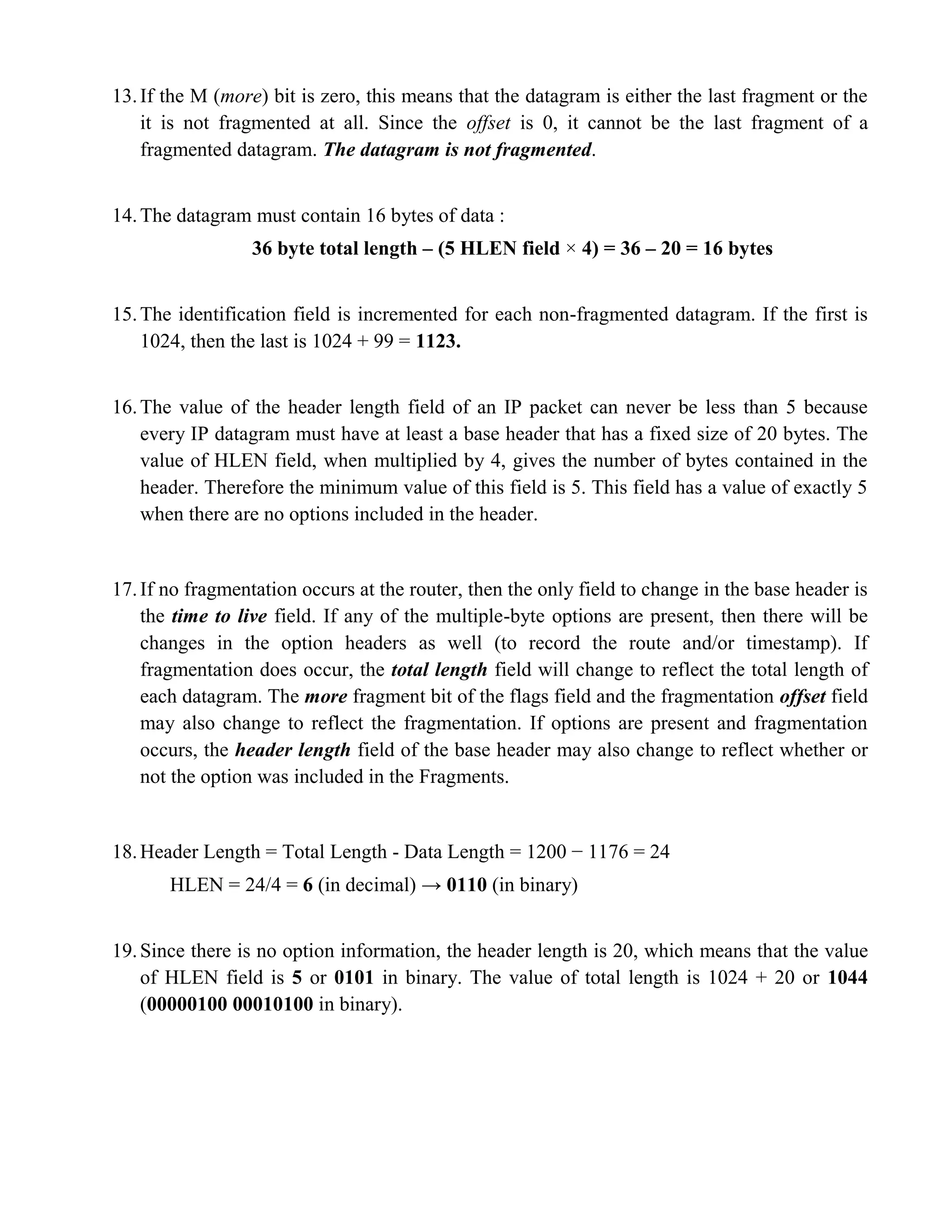 13. If the M (more) bit is zero, this means that the datagram is either the last fragment or the 
it is not fragmented at all. Since the offset is 0, it cannot be the last fragment of a 
fragmented datagram. The datagram is not fragmented. 
14. The datagram must contain 16 bytes of data : 
36 byte total length – (5 HLEN field × 4) = 36 – 20 = 16 bytes 
15. The identification field is incremented for each non-fragmented datagram. If the first is 
1024, then the last is 1024 + 99 = 1123. 
16. The value of the header length field of an IP packet can never be less than 5 because 
every IP datagram must have at least a base header that has a fixed size of 20 bytes. The 
value of HLEN field, when multiplied by 4, gives the number of bytes contained in the 
header. Therefore the minimum value of this field is 5. This field has a value of exactly 5 
when there are no options included in the header. 
17. If no fragmentation occurs at the router, then the only field to change in the base header is 
the time to live field. If any of the multiple-byte options are present, then there will be 
changes in the option headers as well (to record the route and/or timestamp). If 
fragmentation does occur, the total length field will change to reflect the total length of 
each datagram. The more fragment bit of the flags field and the fragmentation offset field 
may also change to reflect the fragmentation. If options are present and fragmentation 
occurs, the header length field of the base header may also change to reflect whether or 
not the option was included in the Fragments. 
18. Header Length = Total Length - Data Length = 1200 − 1176 = 24 
HLEN = 24/4 = 6 (in decimal) → 0110 (in binary) 
19. Since there is no option information, the header length is 20, which means that the value 
of HLEN field is 5 or 0101 in binary. The value of total length is 1024 + 20 or 1044 
(00000100 00010100 in binary). 
 