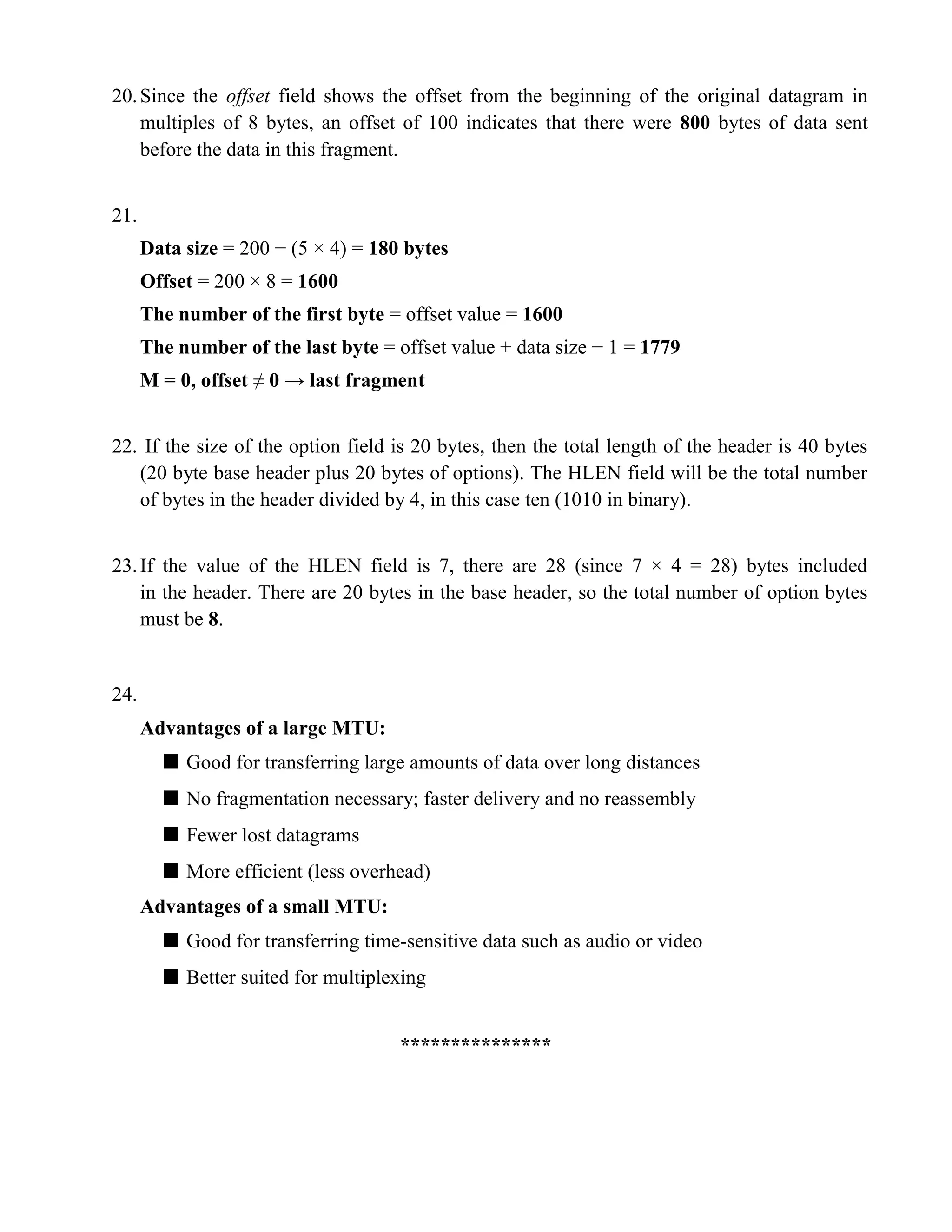 20. Since the offset field shows the offset from the beginning of the original datagram in 
multiples of 8 bytes, an offset of 100 indicates that there were 800 bytes of data sent 
before the data in this fragment. 
21. 
Data size = 200 − (5 × 4) = 180 bytes 
Offset = 200 × 8 = 1600 
The number of the first byte = offset value = 1600 
The number of the last byte = offset value + data size − 1 = 1779 
M = 0, offset ≠ 0 → last fragment 
22. If the size of the option field is 20 bytes, then the total length of the header is 40 bytes 
(20 byte base header plus 20 bytes of options). The HLEN field will be the total number 
of bytes in the header divided by 4, in this case ten (1010 in binary). 
23. If the value of the HLEN field is 7, there are 28 (since 7 × 4 = 28) bytes included 
in the header. There are 20 bytes in the base header, so the total number of option bytes 
must be 8. 
24. 
Advantages of a large MTU: 
■ Good for transferring large amounts of data over long distances 
■ No fragmentation necessary; faster delivery and no reassembly 
■ Fewer lost datagrams 
■ More efficient (less overhead) 
Advantages of a small MTU: 
■ Good for transferring time-sensitive data such as audio or video 
■ Better suited for multiplexing 
*************** 
